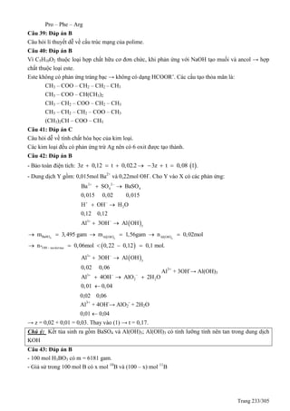 Trang 233/305
Pro – Phe – Arg
Câu 39: Đáp án B
Câu hỏi lí thuyết dễ về cấu trúc mạng của polime.
Câu 40: Đáp án B
Vì C5H10O2 thuộc loại hợp chất hữu cơ đơn chức, khi phản ứng với NaOH tạo muối và ancol → hợp
chất thuộc loại este.
Este không có phản ứng tráng bạc → không có dạng HCOOR’. Các cấu tạo thỏa mãn là:
CH3 – COO – CH2 – CH2 – CH3
CH3 – COO – CH(CH3)2
CH3 – CH2 – COO – CH2 – CH3
CH3 – CH2 – CH2 – COO – CH3
(CH3)2CH – COO – CH3
Câu 41: Đáp án C
Câu hỏi dễ về tính chất hóa học của kim loại.
Các kim loại đều có phản ứng trừ Ag nên có 6 oxit được tạo thành.
Câu 42: Đáp án B
- Bảo toàn điện tích:  3z 0,12 t 0,02.2 3z t 0,08 1 .      
- Dung dịch Y gồm: 0,015mol Ba2+
và 0,22mol OH-
. Cho Y vào X có các phản ứng:
 
2 2
4 4
2
3
3
Ba SO BaSO
0,015 0,02 0,015
H OH H O
0,12 0,12
Al 3OH Al OH
 
 
 
 
 
 
   
 
4 3 3
BaSO Al OH Al OH
OH
m 3,495 gam m 1,56gam n 0,02mol
n- 0,06mol 0,22 0,12 0,1 mol.taokettua
     
    
 3
3
3
2 2
Al 3OH Al OH
0,02 0,06
Al 4OH AlO 2H O
0,01 0,04
 
  
 
  

Al3+
+ 3OH-
→ Al(OH)3
0,02 0,06
Al3+
+ 4OH-
→ AlO2
-
+ 2H2O
0,01  0,04
→ z = 0,02 + 0,01 = 0,03. Thay vào (1) → t = 0,17.
Chú ý: Kết tủa sinh ra gồm BaSO4 và Al(OH)3; Al(OH)3 có tính lưỡng tính nên tan trong dung dịch
KOH
Câu 43: Đáp án B
- 100 mol H3BO3 có m = 6181 gam.
- Giả sử trong 100 mol B có x mol 10
B và (100 – x) mol 11
B
 