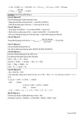 Trang 234/305
  11
11
11BB
B
10x 11. 100 – x 10,81.100 x 19 n 81 m 11.81 891 gam
891.100
%m 14,42%.
6181
         
  
Lời bình: Câu hỏi hay phần đồng vị.
Câu 44: Đáp án D
Câu hỏi thường gặp về phản ứng thủy luyện.
- Dung dịch thu được chứa một muối → muối đó là Al(NO3)3.
- Chất rắn thu được gồm 2 kim loại → 2 kim loại là Zn và Ag.
Câu 45: Đáp án A
- X tác dụng với NaHCO3 → X có nhóm COOH → loại D và C.
- Muối sinh ra có phản ứng với Na → muối có nhóm OH → X có nhóm OH.
- Hơi của X không tác dụng với CuO đun nóng → nhóm OH ở dạng ancol bậc III.
Câu 46: Đáp án C
Trong 900 tấn gang có 810 tấn Fe → 3 4quang Fe O
810.232.100.100
m 1521,87
56.3.75.98
  tấn
Câu 47: Đáp án A
Câu hỏi dễ phần tổng hợp hữu cơ.
Các chất có phản ứng tráng bạc gồm: HCHO, HCOOH, HCOOCH3.
Câu 48: Đáp án A
Câu hỏi lí thuyết tổng hợp về các chất vô cơ.
Các phương trình phản ứng tạo đơn chất gồm:
2 2 2
2 2 3 2 4 2 4 2 2
2
3 2 2
2H S SO 3S 2H O
Na S O H SO Na SO SO S H O
SiO 2Mg 2MgO Si
2Ag O Ag O O
  
    
  
  
Câu 49: Đáp án D
- MX = 44,8; MY = 49,2.
- Gọi công thức chung của 2 amin là CnH2n+3N. Vì MY = 49,2 → n = 2,3. Giả sử có 1mol Y → V1 =
22,4.
2,3 7,6 2 2C H N 8,4O 2,3CO 3,8H O
1mol 8,4mol
  
C2,3H7,6N + 8,4O → 2,3CO2 + 3,8H2O
1mol 8,4mol
O X 2 1 2m 134,4 n 3 V 67,2 V : V 1:3.       
Bài 50: Đáp án A
Câu hỏi quen thuộc về phần phản ứng oxi hóa – khử.
Cân bằng: C6H5CH3 + 2KMnO4→ C6H5COOK + 2MnO2 + KOH + H2O.
 