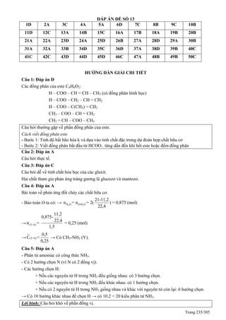 Trang 235/305
ĐÁP ÁN ĐỀ SỐ 13
1D 2A 3C 4A 5A 6D 7C 8B 9C 10B
11D 12C 13A 14B 15C 16A 17B 18A 19B 20B
21A 22A 23D 24A 25D 26B 27A 28D 29A 30B
31A 32A 33B 34D 35C 36D 37A 38D 39B 40C
41C 42C 43D 44D 45D 46C 47A 48B 49B 50C
HƯỚNG DẪN GIẢI CHI TIẾT
Câu 1: Đáp án D
Các đồng phân của este C4H6O2:
H – COO – CH = CH – CH3 (có đồng phân hình học)
H – COO – CH2 – CH = CH2
H – COO – C(CH3) = CH2
CH3 – COO – CH = CH2
CH2 = CH – COO – CH3
Câu hỏi thường gặp về phần đồng phân của este.
Cách viết đồng phân este
- Bước 1: Tính độ bất bão hòa k và dựa vào tính chất đặc trưng dự đoán hợp chất hữu cơ
- Bước 2: Viết đồng phân bắt đầu từ HCOO.. tăng dần đến khi hết este hoặc đếm đồng phân
Câu 2: Đáp án A
Câu hỏi thực tế.
Câu 3: Đáp án C
Câu hỏi dễ về tính chất hóa học của các gluxit.
Hai chất tham gia phản ứng tráng gương là glucozơ và mantozơ.
Câu 4: Đáp án A
Bài toán về phản ứng đốt cháy các chất hữu cơ.
- Bảo toàn O ta có: → 2 2H O O/H O
21-11,2
n = n = 2( ) = 0,875 (mol)
22,4
→ (Y+Z)
11,2
0,875-
22,4
n = = 0,25 (mol)
1,5
→ (Y+Z)
0,5
C <
0,25
→ Có CH3-NH2 (Y).
Câu 5: Đáp án A
- Phân tử amoniac có công thức NH3.
- Có 2 hướng chọn N (vì N có 2 đồng vị).
- Các hướng chọn H:
+ Nếu các nguyên tử H trong NH3 đều giống nhau: có 3 hướng chọn.
+ Nếu các nguyên tử H trong NH3 đều khác nhau: có 1 hướng chọn.
+ Nếu có 2 nguyên tử H trong NH3 giống nhau và khác với nguyên tử còn lại: 6 hướng chọn.
→ Có 10 hướng khác nhau để chọn H → có 10.2 = 20 kiểu phân tử NH3.
Lời bình: Câu hỏi khó về phần đồng vị.
 