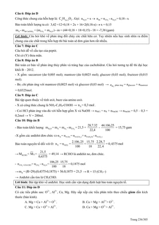 Trang 236/305
Câu 6: Đáp án D
Công thức chung của hỗn hợp là: 2n 2n-2
C H O . Gọi: 2 2 2H O hh CO H On = x n = n - n = 0,18 - x
Bảo toàn khối lượng ta có: 3,42 =12×0,18 + 2x + 16×2(0,18-x) x = 0,15
2 2 2X dd Ca(OH) CO H Om - m = (m + m ) - m = (44×0,18 + 18×0,15) - 18 = -7,38 (gam)
Lời bình: Câu hỏi khó về phản ứng đốt cháy các chất hữu cơ. Tuy nhiên nếu học sinh nhìn ra điểm
chung của các chất trong hỗn hợp thì bài toán sẽ đơn giản hơn rất nhiều.
Câu 7: Đáp án C
Câu hỏi dễ về cấu tạo của peptit.
Chỉ có (Y) thỏa mãn.
Câu 8: Đáp án B
Bài toán cơ bản về phản ứng thủy phân và tráng bạc của cacbohidrat. Câu hỏi tương tự đề thi đại học
khối B – 2012.
- X gồm: saccarozơ (dư 0,005 mol); mantozơ (dư 0,0025 mol); glucozơ (0,03 mol); fructozơ (0,015
mol).
- Br2 chỉ phản ứng với mantozơ (0,0025 mol) và glucozơ (0,03 mol) →
2Brn phản ứng = nglucozơ + nmantozơ
= 0,0325mol.
Câu 9: Đáp án C
Bài tập quen thuộc về tính axit, bazơ của amino axit.
- X có công thức chung là NH2-C2H4-COOH → Xn = 0,3 mol .
- Coi HCl phản ứng vừa đủ với hỗn hợp gồm X và NaOH → nHCl = nX + nNaOH → nNaOH = 0,5 – 0,3 =
0,2mol → V = 200ml.
Câu 10: Đáp án B
- Bảo toàn khối lượng: 2 2 2H O X O CO
28,7.32 44.106,25
m = m + m - m = 21,5 + - = 15,75 gam
22,4 100
-X gồm các anđehit đơn chức  2 2 2X O (X) O (CO ) O (H O) O (O )n = n = n + n - n
Bảo toàn nguyên tố đối với O: X O(X)
2.106,25 15,75 2.28,7
n = n = + - = 0,4375 mol
100 18 22,4
→ XRCHO
21,5
M < M = = 49,14
0,4375
→ RCHO là anđehit no, đơn chức.
- 2 2 2CH =CH-CHO CO H O
106,25 15,75
n = n - n = - = 0,1875 mol
100 18
→ Xm = (R+29).(0,4375-0,1875) + 56.0,1875 = 21,5 → R = 15 (CH3)
→ Anđehit cần tìm là CH3CHO.
Lời bình: Bài tập khó về anđehit. Học sinh cần vận dụng định luật bảo toàn nguyên tố.
Câu 11: Đáp án D
Có các tiểu phân sau: O2
, Al3+
, Ca, Mg. Hãy sắp xếp các tiểu phân trên theo chiều giảm dần kích
thước (bán kính).
A. Mg > Ca > Al3+
> O2
. B. Ca > Mg > Al3+
> O2
.
C. Mg > Ca > O2
> Al3+
. D. Ca > Mg > O2
> Al3+
.
 