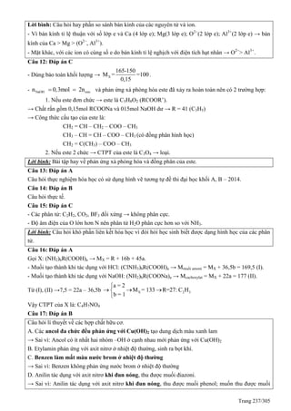 Trang 237/305
Lời bình: Câu hỏi hay phần so sánh bán kính của các nguyên tử và ion.
- Vì bán kính tỉ lệ thuận với số lớp e và Ca (4 lớp e); Mg(3 lớp e); O2
(2 lớp e); Al3+
(2 lớp e) → bán
kính của Ca > Mg > (O2
, Al3+
).
- Mặt khác, với các ion có cùng số e do bán kính tỉ lệ nghịch với điện tích hạt nhân → O2
> Al3+
.
Câu 12: Đáp án C
- Dùng bảo toàn khối lượng → X
165-150
M = =100
0,15
.
- NaOH esten 0,3mol 2n  và phản ứng xà phòng hóa este đã xảy ra hoàn toàn nên có 2 trường hợp:
1. Nếu este đơn chức → este là C5H8O2 (RCOOR’).
→ Chất rắn gồm 0,15mol RCOONa và 015mol NaOH dư → R = 41 (C3H5)
→ Công thức cấu tạo của este là:
CH2 = CH – CH2 – COO – CH3
CH3 – CH = CH – COO – CH3 (có đồng phân hình học)
CH2 = C(CH3) – COO – CH3
2. Nếu este 2 chức → CTPT của este là C3O4 → loại.
Lời bình: Bài tập hay về phản ứng xà phòng hóa và đồng phân của este.
Câu 13: Đáp án A
Câu hỏi thực nghiệm hóa học có sử dụng hình vẽ tương tự đề thi đại học khối A, B – 2014.
Câu 14: Đáp án B
Câu hỏi thực tế.
Câu 15: Đáp án C
- Các phân tử: C2H2, CO2, BF3 đối xứng → không phân cực.
- Độ âm điện của O lớn hơn N nên phân tử H2O phân cực hơn so với NH3.
Lời bình: Câu hỏi khó phần liên kết hóa học vì đòi hỏi học sinh biết được dạng hình học của các phân
tử.
Câu 16: Đáp án A
Gọi X: (NH2)bR(COOH)a → MX = R + 16b + 45a.
- Muối tạo thành khi tác dụng với HCl: (ClNH3)bR(COOH)a → Mmuối amoni = MX + 36,5b = 169,5 (I).
- Muối tạo thành khi tác dụng với NaOH: (NH2)bR(COONa)a → Mcacboxylat = MX + 22a = 177 (II).
Từ (I), (II) →7,5 = 22a – 36,5b X 2 3
a = 2
M = 133 R=27: C H
b = 1
  



Vậy CTPT của X là: C4H7NO4
Câu 17: Đáp án B
Câu hỏi lí thuyết về các hợp chất hữu cơ.
A. Các ancol đa chức đều phản ứng với Cu(OH)2 tạo dung dịch màu xanh lam
→ Sai vì: Ancol có ít nhất hai nhóm –OH ở cạnh nhau mới phản ứng với Cu(OH)2
B. Etylamin phản ứng với axit nitrơ ở nhiệt độ thường, sinh ra bọt khí.
C. Benzen làm mất màu nước brom ở nhiệt độ thường
→ Sai vì: Benzen không phản ứng nước brom ở nhiệt độ thường
D. Anilin tác dụng với axit nitrơ khi đun nóng, thu được muối điazoni.
→ Sai vì: Anilin tác dụng với axit nitrơ khi đun nóng, thu được muối phenol; muốn thu được muối
 