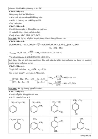 Trang 238/305
điazoni thì điều kiện phản ứng là 0 – 50
C
Câu 18: Đáp án A
Dùng dung dịch NaOH nhận ra:
- Al vì chất này tan và tạo khí không màu.
- Al2O3 vì chất này tan và không tạo khí.
- Mg không tan.
Câu 19: Đáp án B
Câu hỏi thường gặp về đồng phân của chất béo.
12 loại chất béo = (4bộ)  (3trieste/bộ).
Chú ý: 4 bộ = ABC, ABD, ACD, BCD.
Lời bình: Bài tập hay về phản ứng xà phòng hóa và đồng phân của este.
Câu 20: Đáp án B
6 7 2 3 3 2 6 7 2 3 n 3 n 3
X
[C H O (OH) ] n(CH CO) O [C H O (OCOCH ) (OH) ] nCH COOH
(M 162 42n)
  
 
2 4
o
H SO
t
3CH COOH X X
0,08
n 0,08 n M 162 42n 123n n 2
n
        
Vậy công thức của X là [C6H7O2(OOC-CH3)2OH]n.
Lời bình: Câu hỏi khó phần xenlulozơ. Học sinh cần nhớ phản ứng xenlulozơ tác dụng với anhiđrit
axetic tạo ra xenlulozơ axetat.
Câu 21: Đáp án A
Từ giả thiết tính được: 2Cln = 0,24; 2On = 0,26
Gọi số mol trong Y: Mg (x mol); Al (y mol).
Mg
Al
0,55.24
%m ×100% 77,74%
BTKL: 24x 27y 16,98 x 0,55 16,98
BTe: 2x 3y 1,52 y 0,14 0,14.27
%m ×100% 22,26%
16,98

     
    
      

Lời bình: Bài tập thường gặp về kim loại.
Câu 22: Đáp án A
Câu hỏi dễ phần đồng phân của aren.
Các CT có thể có của X là
 