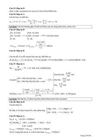 Trang 239/305
Câu 23: Đáp án D
Gồm 3 chất: metylamin (2); lysin (5); H2N-CH2COONa (6).
Câu 24: Đáp án A
Câu hỏi hay về chất béo.
2 2CO H O
X X
X
n n b c
k 3 2 5 n a b c 4a
k 1 5 1
 
         
 
Lời bình: Câu hỏi thường gặp về tính axit/bazơ của các dung dịch amin, amino axit.
Câu 25: Đáp án D
o
2 4
4 4
H SOt
2
CuSO dd CuSO
Fe: 0,2 mol FeS: 0,2 mol
Zn : 0,4 mol ZnS: 0,4 mol H S(0,6 mol)
S: du S: du
0,6.160
10%
n 0,6 mol V 800 ml
1,2
 
 
  
 
 
 
 
     
Câu 26: Đáp án B
Câu hỏi dễ về sơ đồ chuyển hóa của các chất hữu cơ.
6 10 5 n 6 12 6 2 5 3 3 2(C H O ) C H O C H OH CH COOH CH COOCH = CH   2 2 2
+ o
+H O +C H
H , t
men giammen ruou
Câu 27: Đáp án A
X 2 2
14
M 75 X: NH -CH -COOH (Gly)
18,667%
  
2
o
+H O
xt, t
0,945
Gly-Gly-Gly : mol
189
(M 189) Gly-Gly-Gly : x mol 4,62
m (gam) Gly-Gly : mol
(Q 246) Gly-Gly-Gly-Gly : x mol 132
3,75
Gly : mol
75
0,945 4,62 3,
3 2
189 132
BT(Gly) m



 
 
 



   
      
   
 
 
75
1
75
(189 246) 8,389 (gam).
3 4
  
  
     

Lời bình: Bài tập hay về phản ứng thủy phân không hoàn toàn của peptit.
Câu 28: Đáp án D
Câu hỏi thực tế.
Do Mg và Al cháy trong CO2, theo phản ứng:
o
o
t
2
t
2 2 3
2Mg + CO 2MgO + C
2Al + 3CO 2Al O + 3C
 


Câu 29: Đáp án A
Tại A: 0,2.0,1 0,02H
n mol  
    24 3
K Al OH HCl Al OH NaCl H O
0,02 0,02
      

3 3( ) ( )0,02 0,02.78 1,56Al OH Al OHn mol m gam   
Tại B: Lượng kết tủa tại A và B là như nhau 3( ) 0,02Al OHn mol
 