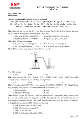 Trang 24/305
ĐỀ THI THỬ QUỐC GIA NĂM 2015
ĐỀ SỐ 5
Họ và tên thí sinh: ………………………….………………..
Số báo danh: …………………………………………………
Cho biết nguyên tử khối (theo đvC) của các nguyên tố:
H = 1; He = 4; Li = 7; Be = 9; C = 12; N = 14; O = 16; Na = 23; Mg = 24; Al = 27; S = 32;
Cl = 35,5; K = 39; Ca = 40; Cr = 52; Mn = 55; Fe = 56; Cu = 64; Zn = 65; Br = 80; Rb = 85;
Sr = 88; Ag = 108; Sn = 119; Cs = 133; Ba = 137; Pb = 207; I = 127; F = 19.
Câu 1: Cho hỗn hợp kim loại Mg, Zn, Fe vào dung dịch chứa AgNO3 và Cu(NO3)2. Sau khi phản ứng
xảy ra hoàn toàn thu được dung dịch chứa gồm 3 muối gồm
A. Mg(NO3)2, Zn(NO3)2 và Fe(NO3)2. B. Mg(NO3)2, Zn(NO3)2 và Cu(NO3)2.
C. Mg(NO3)2, Zn(NO3)2 và Fe(NO3)3. D. Mg(NO3)2, Fe(NO3)3 và AgNO3.
Câu 2: Phát biểu nào sau đây đúng:
A. F, Cl có cộng hoá trị bằng 1, 3, 5 và 7. B. N, P có cộng hoá trị bằng 2 và 5.
C. Br, I có cộng hoá trị bằng 1, 3, 5 và 7. D. O, S có cộng hoá trị bằng 2, 4 và 6.
Câu 3: Điều chế khí A bằng dụng cụ và hóa chất như hình vẽ:
A có thể là khí nào:
A. NH3 B. HCl C. H2S D. O2
Câu 4: Cho phản ứng: CH2=CH2 + KMnO4 + H2O  HOCH2-CH2OH + MnO2 + KOH. Tổng các hệ
số nguyên của các chất phản ứng khi cân bằng phương trình là:
A. 7. B. 14. C. 9. D. 16.
Câu 5: Trong dung dịch CH3COOH có cân bằng sau: CH3COOH  CH3COO-
+ H+
. Nếu pha loãng
dung dịch bằng nước, độ điện li  của CH3COOH sẽ biến đổi như thế nào:
A. Không biến đổi B. Tăng
C. Không xác định được D. Giảm
Câu 6: Chất X có công thức C6H10O4. Cho 1 mol X phản ứng hết với dung dịch NaOH thu được chất
Y và hỗn hợp ancol Z. Đun Z với dung dịch H2SO4 đặc thu được metyl etyl ete. Chất Y phản ứng với
dung dịch H2SO4 loãng dư thu được chất T. Chất T phản ứng với dung dịch HBr, thu được 2 sản phẩm
là đồng phân cấu tạo của nhau. Phát biểu nào sau đây đúng:
A. Chất X là este 2 chức của ancol 2 chức
B. Chất Y làm mất màu dung dịch Br2
C. Chất T là axit đơn chức
D. Chất Y có công thức phân tử C3H2O4Na2
 