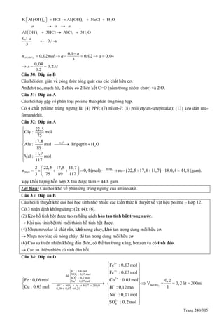 Trang 240/305
   
 
24 3
3 23
K Al OH HCl Al OH NaCl H O
Al OH 3HCl AlCl 3H O
0,1-a
0,1-a
3
a a a
      
 
  

3( )
0,1
0,02 0,02 0,04
3
0,04
0,2
0.2
Al OH
a
n mol a a
x M

     
  
Câu 30: Đáp án B
Câu hỏi đơn giản về công thức tổng quát của các chất hữu cơ.
Anđehit no, mạch hở, 2 chức có 2 liên kết C=O (nằm trong nhóm chức) và 2 O.
Câu 31: Đáp án A
Câu hỏi hay gặp về phân loại polime theo phản ứng tổng hợp.
Có 4 chất polime trùng ngưng là: (4) PPF; (7) nilon-7; (8) poli(etylen-terephtalat); (13) keo dán ure-
fomanđehit.
Câu 32: Đáp án A
o
xt, t
2
22,5
Gly : mol
75
17,8
Ala : mol Tripeptit H O
89
11,7
Val : mol
117




 




 2
BTKL
H O
2 22,5 17,8 11,7
n 0,4 (mol) m 22,5 17,8 11,7 18.0,4 44,8(gam).
3 75 89 117
 
           
 
Vậy khối lượng hỗn hợp X thu được là m = 44,8 gam.
Lời bình: Câu hỏi khó về phản ứng trùng ngưng của amino axit.
Câu 33: Đáp án B
Câu hỏi lí thuyết khó đòi hỏi học sinh nhớ nhiều các kiến thức lí thuyết về vật liệu polime – Lớp 12.
Có 3 nhận định không đúng: (2); (4); (6).
(2) Keo hồ tinh bột được tạo ra bằng cách hòa tan tinh bột trong nước.
→ Khi nấu tinh bột thì mới thành hồ tinh bột được.
(4) Nhựa novolac là chất rắn, khó nóng chảy, khó tan trong dung môi hữu cơ.
→ Nhựa novolac dễ nóng chảy, dễ tan trong dung môi hữu cơ
(6) Cao su thiên nhiên không dẫn điện, có thể tan trong xăng, benzen và có tính dẻo.
→ Cao su thiên nhiên có tính đàn hồi.
Câu 34: Đáp án D
+
3
2
4
+
+
3 2
3+
2+
2+
+
H : 0,4 mol
NO : 0,07 mol
dd
SO : 0,2 mol
Na : 0,07 mol
4H NO 3e NO 2H O
0,28 0,07 0,21
Fe : 0,03 mol
Fe : 0,03 mol
Cu : 0,03 molFe : 0,06 mol
Cu : 0,03 mol H









    
 



2Ba(OH)
+
2
4
0,2
V 0,2 lit 200ml
1: 0,12 mol
Na : 0,07 mol
SO : 0,2 mol
 
 
 
 
 
    
 
 
 
 
 
