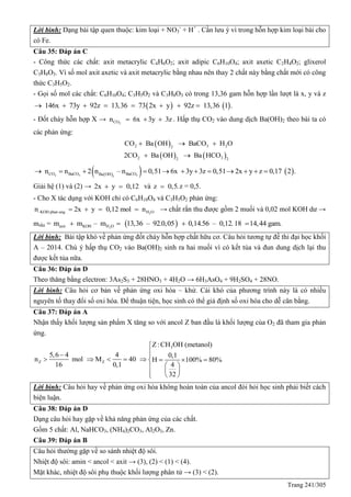 Trang 241/305
Lời bình: Dạng bài tập quen thuộc: kim loại + NO3
-
+ H+
. Cần lưu ý vì trong hỗn hợp kim loại bài cho
có Fe.
Câu 35: Đáp án C
- Công thức các chất: axit metacrylic C4H6O2; axit adipic C6H10O4; axit axetic C2H4O2; glixerol
C3H8O3. Vì số mol axit axetic và axit metacrylic bằng nhau nên thay 2 chất này bằng chất mới có công
thức C3H5O2.
- Gọi số mol các chất: C6H10O4; C3H5O2 và C3H8O3 có trong 13,36 gam hỗn hợp lần lượt là x, y và z
   146x 73y 92z 13,36 73 2x y 92z 13,36 1 .       
- Đốt cháy hỗn hợp X → 2COn 6x 3y 3z   . Hấp thụ CO2 vào dung dịch Ba(OH)2 theo bài ta có
các phản ứng:
 
   
2 3 22
2 32 2
CO Ba OH BaCO H O
2CO Ba OH Ba HCO
  
 
    2 3 32
CO BaCO BaCOBa OH
n n 2 n – n 0,51 6x 3y 3z 0,51 2x y z 0,17 2 .           
Giải hệ (1) và (2) → 2x y 0,12  và z 0,5. z = 0,5.
- Cho X tác dụng với KOH chỉ có C6H10O4 và C3H5O2 phản ứng:
2-KOH phan ung H On 2x y 0,12 mol n    → chất rắn thu được gồm 2 muối và 0,02 mol KOH dư →
mrắn =  2axit KOH H Om m – m 13,36 – 92.0,05 0,14.56 – 0,12. 18 14,44 gam.   
Lời bình: Bài tập khó về phản ứng đốt cháy hỗn hợp chất hữu cơ. Câu hỏi tương tự đề thi đại học khối
A – 2014. Chú ý hấp thụ CO2 vào Ba(OH)2 sinh ra hai muối vì có kết tủa và đun dung dịch lại thu
được kết tủa nữa.
Câu 36: Đáp án D
Theo thăng bằng electron: 3As2S3 + 28HNO3 + 4H2O → 6H3AsO4 + 9H2SO4 + 28NO.
Lời bình: Câu hỏi cơ bản về phản ứng oxi hóa – khử. Cái khó của phương trình này là có nhiều
nguyên tố thay đổi số oxi hóa. Để thuận tiện, học sinh có thể giả định số oxi hóa cho dễ cân bằng.
Câu 37: Đáp án A
Nhận thấy khối lượng sản phẩm X tăng so với ancol Z ban đầu là khối lượng của O2 đã tham gia phản
ứng.
3
Z Z
Z:CH OH (metanol)
5,6 4 4 0,1
n mol M 40 H 100% 80%
16 0,1 4
32

 
       
 
   
Lời bình: Câu hỏi hay về phản ứng oxi hóa không hoàn toàn của ancol đòi hỏi học sinh phải biết cách
biện luận.
Câu 38: Đáp án D
Dạng câu hỏi hay gặp về khả năng phản ứng của các chất.
Gồm 5 chất: Al, NaHCO3, (NH4)2CO3, Al2O3, Zn.
Câu 39: Đáp án B
Câu hỏi thường gặp về so sánh nhiệt độ sôi.
Nhiệt độ sôi: amin < ancol < axit → (3), (2) < (1) < (4).
Mặt khác, nhiệt độ sôi phụ thuộc khối lượng phân tử → (3) < (2).
 
