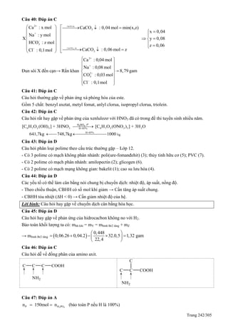 Trang 242/305
Câu 40: Đáp án C
2+
3
+
3
3
Ca : x mol CaCO : 0,04 mol min(x,z)
x 0,04
Na : y mol
X y 0,08
HCO : z mol
z 0,06
CaCO : 0,06 mol zCl : 0,1mol


    
   
      
        
2
NaOH du
Ca(OH) du
Đun sôi X đến cạn→ Rắn khan
2+
+
2
3
Ca : 0,04 mol
Na : 0,08 mol
8,79 gam
CO : 0,03 mol
Cl : 0,1mol


 
 
 
 
 
 

Câu 41: Đáp án C
Câu hỏi thường gặp về phản ứng xà phòng hóa của este.
Gồm 5 chất: benzyl axetat, metyl fomat, anlyl clorua, isopropyl clorua, triolein.
Câu 42: Đáp án C
Câu hỏi rất hay gặp về phản ứng của xenlulozơ với HNO3 đã có trong đề thi tuyển sinh nhiều năm.
6 7 2 3 3 6 7 2 2 3 2H 85%
H 85%
[C H O (OH) ] + 3HNO [C H O (ONO ) ] + 3H O
641,7kg 748,7kg 1000



  kg
o
2 4H SO , t
Câu 43: Đáp án D
Câu hỏi phân loại polime theo cấu trúc thường gặp – Lớp 12.
- Có 3 polime có mạch không phân nhánh: poli(ure-fomanđehit) (3); thủy tinh hữu cơ (5); PVC (7).
- Có 2 polime có mạch phân nhánh: amilopectin (2); glicogen (6).
- Có 2 polime có mạch mạng không gian: bakelit (1); cao su lưu hóa (4).
Câu 44: Đáp án D
Các yếu tố có thể làm cân bằng nói chung bị chuyển dịch: nhiệt độ, áp suất, nồng độ.
- Theo chiều thuận, CBHH có số mol khí giảm → Cần tăng áp suất chung.
- CBHH tỏa nhiệt (H < 0) → Cần giảm nhiệt độ của hệ.
Lời bình: Câu hỏi hay gặp về chuyển dịch cân bằng hóa học.
Câu 45: Đáp án D
Câu hỏi hay gặp về phản ứng của hidrocacbon không no với H2.
Bảo toàn khối lượng ta có: mhh khí = mY = mbình Br2 tăng + mZ
→ mbình Br2 tăng  
0,448
0,06.26 0,04.2 32.0,5 1,32 gam
22,4
 
     
 
Câu 46: Đáp án C
Câu hỏi dễ về đồng phân của amino axit.


Câu 47: Đáp án A
3 4P H POn 150mol n  (bảo toàn P nếu H là 100%)
 