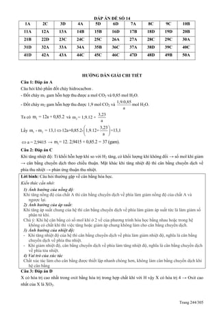 Trang 244/305
ĐÁP ÁN ĐỀ SỐ 14
1A 2C 3D 4A 5D 6D 7A 8C 9C 10B
11A 12A 13A 14B 15B 16D 17B 18D 19D 20B
21B 22D 23C 24C 25C 26A 27A 28C 29C 30A
31D 32A 33A 34A 35B 36C 37A 38D 39C 40C
41D 42A 43A 44C 45C 46C 47D 48D 49B 50A
HƯỚNG DẪN GIẢI CHI TIẾT
Câu 1: Đáp án A
Câu hỏi khó phần đốt cháy hidrocacbon .
- Đốt cháy m1 gam hỗn hợp thu được a mol CO2 và 0,85 mol H2O.
- Đốt cháy m2 gam hỗn hợp thu được 1,9 mol CO2 và
1,9.0,85
a
mol H2O.
Ta có 1m = 12a + 0,85.2 và 2
3,23
m = 1,9.12 +
a
Lấy 1 2
3,23
m - m = 13,1 12a+0,85.2- 1,9.12+ =13,1
a
 
  
 
a = 2,9415 → 1m = 12. 2,9415 + 0,85.2 = 37 (gam).
Câu 2: Đáp án C
Khi tăng nhiệt độ: Tỉ khối hỗn hợp khí so với H2 tăng, có khối lượng khí không đổi → số mol khí giảm
→ cân bằng chuyển dịch theo chiều thuận. Mặt khác khi tăng nhiệt độ thì cân bằng chuyển dịch về
phía thu nhiệt → phản ứng thuận thu nhiệt.
Lời bình: Câu hỏi thường gặp về cân bằng hóa học.
Kiến thức cần nhớ:
1) Ảnh hưởng của nồng độ:
Khi tăng nồng độ của chất A thì cân bằng chuyển dịch về phía làm giảm nồng độ của chất A và
ngược lại.
2) Ảnh hưởng của áp suất:
Khi tăng áp suất chung của hệ thì cân bằng chuyển dịch về phía làm giảm áp suất tức là làm giảm số
phân tử khí.
Chú ý: Khi hệ cân bằng có số mol khí ở 2 vế của phương trình hóa học bằng nhau hoặc trong hệ
không có chất khí thì việc tăng hoặc giảm áp chung không làm cho cân bằng chuyển dịch.
3) Ảnh hưởng của nhiệt độ:
- Khi tăng nhiệt độ của hệ thì cân bằng chuyển dịch về phía làm giảm nhiệt độ, nghĩa là cân bằng
chuyển dịch về phía thu nhiệt.
- Khi giảm nhiệt độ, cân bằng chuyển dịch về phía làm tăng nhiệt độ, nghĩa là cân bằng chuyển dịch
về phía tỏa nhiệt.
4) Vai trò của xúc tác
Chất xúc tác làm cho cân bằng được thiết lập nhanh chóng hơn, không làm cân bằng chuyển dịch khi
hệ cân bằng
Câu 3: Đáp án D
X có hóa trị cao nhất trong oxit bằng hóa trị trong hợp chất khí với H vậy X có hóa trị 4 → Oxit cao
nhất của X là XO2.
 
