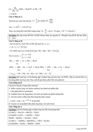 Trang 245/305
Có: X
X
M
.100% = 46,667%
M +32
XM = 28
→ X là Si.
Câu 4: Đáp án A
Thể tích của 1mol tinh thể Zn:
3 234 100
V = .pr .6,023.10 .
3 72,5
,
với r = 1,38
o
A = 1,38.10-8
cm
Thay vào công thức tính khối lượng riêng:
m
D =
V
, với m = 65 gam → D = 7,11(g/cm3
)
Lời bình: Bài tập tương đối khó về khối lượng riêng của nguyên tử . Đã gặp trong đề thi đại học khối
A – 2011.
Câu 5: Đáp án D
- Gọi số mol N2, N2O, NO và NO2 lần lượt là x, y, z, x
→  2x + y + z = 0,5 1
- Vì tỉ khối của Z so với He là 8,9 nên  74x + 44y + 30z = 17,8 2
Từ (1) và (2) →
x + y = 0,2
x + z = 0,3



3 2NO 4H 3e NO 2H O
4z z
 
   
3 2 22NO 10H 8e N O 5H O
10y y
 
    3 2 22NO 12H 10e N 6H O
12x x
 
   
→    HNO3n = 14x + 10y + 4z = 4 x + z +10 x + y = 3,2
Lời bình: Bài toán hay và rất thường gặp về phản ứng của kim loại với HNO3. Đây là câu hỏi khó có
tác dụng phân loại học sinh. Học sinh để giải được phải biết cách ghép ẩn.
Câu 6:Đáp án D
Câu hỏi lí thuyết về hợp chất cacbonyl.
A. Hiđro xianua cộng vào nhóm cacbonyl tạo thành sản phẩm bền.
→ Sản phẩm bền là xianohidrin
B. Anđehit fomic tác dụng được với nước tạo thành sản phẩm không bền.
C. Oxi hóa etilen ở điều kiện thích hợp thu được etanal.
→ 2CH2 = CH2 + O2
0
,xt t
 2CH3CHO
D. Axeton và axetanđehit đều phản ứng được với nước brom.
Câu 7:Đáp án A
Lời bình: Câu hỏi thường gặp về phản ứng trao đổi trong dung dịch.
(1) BaCl2 + Na2CO3→ BaCO3 + 2NaCl
(2) NaOH và AlCl3 → Al(OH)3 + 3NaCl
NaOH + Al(OH)3 → NaAlO2 + 2H2O
(3) BaCl2 + NaHSO4 →Ba(HSO4)2 + 2HCl + Na2SO4
(4) Ba(OH)2 + H2SO4 → BaSO4 + 2H2O
 