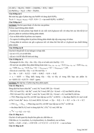 Trang 246/305
(5) AlCl3 + 3K2CO3 +3H2O → 2Al(OH)3 + 3CO2 + 6KCl
(6) Pb(NO3)2 + Na2S → PbS + 3NaNO3
Câu 8:Đáp án C
Bài toán hay gặp về phản ứng của NaOH với dung dịch H3PO4.
Ta có: 1 < nNaOH : nH3PO4 = 0,25 : 0,16 < 2 → tạo muối H2PO4
-
và HPO4
2-
.
Câu 9:Đáp án C
Lời bình: Câu hỏi quen thuộc về cấu trúc của polime.
Polime mạch không phân nhánh:
- Xenlulozơ là một polime hợp thành từ các mắt xích β-glucozơ nối với nhau bởi các liên kết β-1,4
glicozit, phân tử xenlulozo không phân nhánh.
- Cao su thiên nhiên là polime của isopren.
- Tơ capron là những phân tử polime không phân nhánh sắp xếp song song với nhau.
- Trong phân tử amilozơ các gốc α-glucozơ nối với nhau bởi liên kết α-1,4-glicozit tạo chuỗi không
phân nhánh.
Câu 10:Đáp án B
Câu hỏi lí thuyết dễ về các halogen và hợp chất.
- (a) sai vì Cl2 có cả tính khử.
- (d) sai vì từ HF đến HI tính axit tăng.
Câu 11:Đáp án A
- Pentapeptit là Ala - Gly - Ala - Gly - Gly có số mắt xích Ala/Gly = 2/3.
- Số mol các sản phẩm thủy phân không hoàn toàn: nAla - Gly - Ala - Gly = 0,12; nAla - Gly - Ala = 0,05; nAla - Gly
- Gly = 0,08; nAla - Gly = 0,18; nAla = 0,1 → nAla (trong X) = 0,7 → nGly(trong X) = 1,05.
- Giả sử có x mol Gly - Gly → có 10x mol Gly →
2 10 1,05 0,12.2 0,05 0,08.2 0,18 0,42x x      
→ x = 0,035 → Tổng khối lượng Gly - Gly và Gly có trong hỗn hợp sản phẩm là:
m = 0,035.132 + 0,35.75 = 30,87 (gam).
Lời bình: Bài tập hay về phản ứng thủy phân peptit.
Câu 12: Đáp án A.
Dung dịch hai bazơ chứa Ba2+
a mol, Na+
b mol, OH-
(2a + b) mol.
- TN1: 0,3 mol CO2 + dd: Ba2+
a mol, Na+
b mol, OH-
(2a + b) mol → 0,2 mol BaCO3 kết tủa.
- TN2: 0,6 mol CO2+ dd: Ba2+
a mol, Na+
b mol, OH-
(2a + b) mol → 0,1 mol BaCO3 kết tủa.
→ TN2: Phản ứng của CO2 với OH-
trực tiếp tạo ra CO3
2-
và HCO3
-
→ thu được BaCO3 0,1 mol và dd
có Na+
b mol, Ba2+
dư (a - 0,1) mol, HCO3
-
0,5 mol  2 a – 0,1 b 0,5 2a b 0,7.     
→ TN1: 2
2 COOH
n n  → Phản ứng của CO2 với OH-
trực tiếp tạo ra CO3
2-
và OH-
dư
→ thu được BaCO3 0,2 mol và dung dịch Na+
, CO3
2-
0,1 mol, OH-
dư
→ 2+
Ba
n
= a = 0,2 → b = 0,3.
Câu 13: Đáp án A
Câu hỏi về mối quan hệ chuyển hóa giữa các chất hữu cơ.
Chất hữu cơ: A3 (axetilen), A4 (vinylaxetilen), A5 (butađien), cao su buna.
CaCO3 → CaO → CaC2 → CHCH → CC-C=C → C=C-C=C → cao su buna
Câu 14: Đáp án B
 