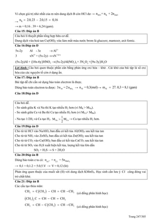 Trang 247/305
Vì chọn giá trị nhỏ nhất của m nên dung dịch B còn HCl dư → HCl K ZnOn = n + 2n
→ Kn 2.0,23 – 2.0,15 0,16 
→ m = 0,16 . 39 = 6,24 (gam).
Câu 15: Đáp án B
Câu hỏi lí thuyết phần tổng hợp hữu cơ dễ.
Dung dịch vừa hoà tan Cu(OH)2 vừa làm mất màu nước brom là glucozơ, mantozơ, axit fomic.
Câu 16:Đáp án D
3+
5+ +2y/x
5x-2y Al - 3e Al
3 xN + (5x-2y) xN


   3 3 3 x y 2(5x-2y)Al + 18x-6y HNO (5x-2y)Al(NO ) + 3N O + 9x-3y H O
Lời bình: Câu hỏi quen thuộc phần cân bằng phản ứng oxi hóa – khử . Cái khó của bài tập là số oxi
hóa của các nguyên tố còn ở dạng ẩn.
Câu 17: Đáp án B
Bài tập dễ chỉ cần sử dụng bảo toàn electron là được.
Dùng bảo toàn electron ta được: 2Al SO3n = 2n → Aln = 0,3(mol)→ Alm 27. 0,3 = 8,1 (gam)
Câu 18:Đáp án D
Câu hỏi dễ.
- So sánh giữa K và Na thì K tạo nhiều H2 hơn (vì MK > MNa).
- So sánh giữa Ca và Ba thì Ca tạo nhiều H2 hơn (vì MCa< MBa).
- Na tạo 1/2H2 và Ca tạo H2. Na Ca
1
M M
2
 → Ca tạo nhiều H2 hơn.
Câu 19:Đáp án D
Cho từ từ HCl vào NaAlO2 ban đầu có kết tủa Al(OH)3 sau kết tủa tan
Cho từ từ NH3 vào ZnSO4 ban đầu có kết tủa Zn(OH)2 sau kết tủa tan
Cho từ từ CO2 vào Ca(OH)2 ban đầu có kết tủa CaCO3 sau kết tủa tan
Cho từ từ SO2 vào H2S xuất hiện kết tủa, lượng kết tủa lớn dần
SO2 + H2S → S + 2H2O
Câu 20:Đáp án B
Dùng bảo toàn e ta có: 2+ -
4MnOFe Cl
n + n = 5n
→ 0,1 + 0,1.2 = 5.0,5.V → V = 0,12 (lit)
Phản ứng quen thuộc của muối sắt (II) với dung dịch KMnO4. Học sinh cần lưu ý Cl
cũng đóng vai
trò chất khử.
Câu 21: Đáp án B
Các cấu tạo thỏa mãn:
 2 3 3CH C CH CH CH CH   
(có đồng phân hình học)
 3 22
CH C CH CH CH  
 2 3 3CH CH C CH CH CH   
(có đồng phân hình học)
 