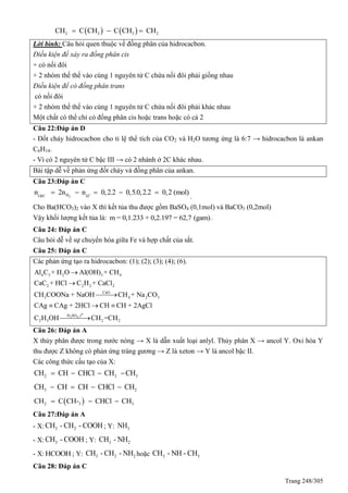 Trang 248/305
   2 3 3 2CH C CH C CH CH  
Lời bình: Câu hỏi quen thuộc về đồng phân của hidrocacbon.
Điều kiện để xảy ra đồng phân cis
+ có nối đôi
+ 2 nhóm thế thế vào cùng 1 nguyên tử C chứa nối đôi phải giống nhau
Điều kiện để có đồng phân trans
có nối đôi
+ 2 nhóm thế thế vào cùng 1 nguyên tử C chứa nối đôi phải khác nhau
Một chất có thể chỉ có đồng phân cis hoặc trans hoặc có cả 2
Câu 22:Đáp án D
- Đốt cháy hidrocacbon cho tỉ lệ thể tích của CO2 và H2O tương ứng là 6:7 → hidrocacbon là ankan
C6H14.
- Vì có 2 nguyên tử C bậc III → có 2 nhánh ở 2C khác nhau.
Bài tập dễ về phản ứng đốt cháy và đồng phân của ankan.
Câu 23:Đáp án C
2HOH H
n 2n n 0,2.2 0,5.0,2.2 0,2 (mol)     
.
Cho Ba(HCO3)2 vào X thì kết tủa thu được gồm BaSO4 (0,1mol) và BaCO3 (0,2mol)
Vậy khối lượng kết tủa là: m = 0,1.233 + 0,2.197 = 62,7 (gam).
Câu 24: Đáp án C
Câu hỏi dễ về sự chuyển hóa giữa Fe và hợp chất của sắt.
Câu 25: Đáp án C
Các phản ứng tạo ra hidrocacbon: (1); (2); (3); (4); (6).
0
2 4
4 3 2 3 4
2 2 2 2
CaO
3 4 2 3
H SO ,t
2 5 2 2
Al C + H O Al(OH) + CH
CaC + HCl C H + CaCl
CH COONa + NaOH CH + Na CO
CAg CAg + 2HCl CH CH + 2AgCl
C H OH CH =CH

 
 




Câu 26: Đáp án A
X thủy phân được trong nước nóng → X là dẫn xuất loại anlyl. Thủy phân X → ancol Y. Oxi hóa Y
thu được Z không có phản ứng tráng gương → Z là xeton → Y là ancol bậc II.
Các công thức cấu tạo của X:
2 2 3CH CH CHCl CH CH   
3 2CH CH CH CHCl CH   
 2 3 3CH C CH- CHCl CH  
Câu 27:Đáp án A
- X: 3 2CH - CH - COOH; Y: 3NH
- X: 3CH - COOH ; Y: 3 2CH - NH
- X: HCOOH ; Y: 3 2 2CH - CH - NH hoặc 3 3CH - NH - CH
Câu 28: Đáp án C
 