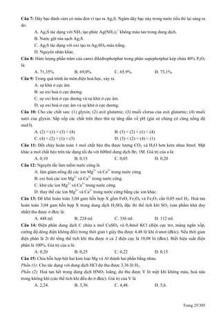 Trang 25/305
Câu 7: Dây bạc đánh cảm có màu đen vì tạo ra Ag2S. Ngâm dây bạc này trong nước tiểu thì lại sáng ra
do:
A. Ag2S tác dụng với NH3 tạo phức Ag(NH3)2
+
không màu tan trong dung dịch.
B. Nước gột rửa sạch Ag2S.
C. Ag2S tác dụng với oxi tạo ra Ag2SO4 màu trắng.
D. Nguyên nhân khác.
Câu 8: Hàm lượng phần trăm của canxi đihiđrophotphat trong phân supephotphat kép chứa 40% P2O5
là:
A. 71,35%. B. 69,0%. C. 65,9%. D. 73,1%.
Câu 9: Trong quá trình ăn mòn điện hoá học, xảy ra
A. sự khử ở cực âm.
B. sự oxi hoá ở cực dương.
C. sự oxi hoá ở cực dương và sự khử ở cực âm.
D. sự oxi hoá ở cực âm và sự khử ở cực dương.
Câu 10: Cho các chất sau: (1) glyxin; (2) axit glutamic; (3) muối clorua của axit glutamic; (4) muối
natri của glyxin. Sắp xếp các chất trên theo thứ tự tăng dần về pH (giả sử chúng có cùng nồng độ
mol/l).
A. (2) < (1) < (3) < (4) B. (3) < (2) < (1) < (4)
C. (4) < (2) < (1) < (3) D. (3) < (2) < (4) < (1)
Câu 11: Đốt cháy hoàn toàn 1 mol chất béo thu được lượng CO2 và H2O hơn kém nhau 8mol. Mặt
khác a mol chất béo trên tác dụng tối đa với 600ml dung dịch Br2 1M. Giá trị của a là:
A. 0,10 B. 0,15 C. 0,05 D. 0,20
Câu 12: Nguyên tắc làm mềm nước cứng là
A. làm giảm nồng độ các ion Mg2+
và Ca2+
trong nước cứng.
B. oxi hoá các ion Mg2+
và Ca2+
trong nước cứng.
C. khử các ion Mg2+
và Ca2+
trong nước cứng.
D. thay thế các ion Mg2+
và Ca2+
trong nước cứng bằng các ion khác.
Câu 13: Để khử hoàn toàn 3,04 gam hỗn hợp X gồm FeO, Fe3O4 và Fe2O3 cần 0,05 mol H2. Hoà tan
hoàn toàn 3,04 gam hỗn hợp X trong dung dịch H2SO4 đặc thì thể tích khí SO2 (sản phẩm khử duy
nhất) thu được ở đktc là:
A. 448 ml. B. 224 ml. C. 336 ml. D. 112 ml.
Câu 14: Điện phân dung dịch C chứa a mol CuSO4 và 0,4mol KCl (điện cực trơ, màng ngăn xốp,
cường độ dòng điện không đổi) trong thời gian t giây thu được 4,48 lit khí ở anot (đktc). Nếu thời gian
điện phân là 2t thì tổng thể tích khí thu được ở cả 2 điện cực là 10,08 lit (đktc). Biết hiệu suất điện
phân là 100%. Giá trị của a là:
A. 0,20 B. 0,25 C. 0,22 D. 0,15
Câu 15: Chia hỗn hợp bột hai kim loại Mg và Al thành hai phần bằng nhau.
Phần (1): Cho tác dụng với dung dịch HCl dư thu được 3,36 lít H2.
Phần (2): Hoà tan hết trong dung dịch HNO3 loãng, dư thu được V lít một khí không màu, hoá nâu
trong không khí (các thể tích khí đều đo ở đktc). Giá trị của V là
A. 2,24. B. 3,36. C. 4,48. D. 5,6.
 