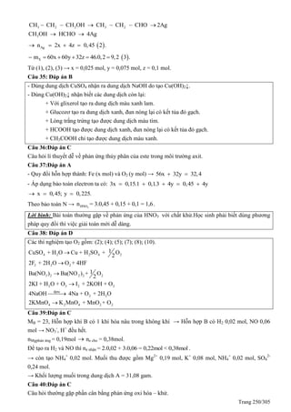 Trang 250/305
3 2 2 3 2
3
CH CH CH OH CH CH CHO 2Ag
CH OH HCHO 4Ag
     
 
 Agn 2x 4z 0,45 2 .   
 Xm 60x 60y 32z 46.0,2 9,2 3 .     
Từ (1), (2), (3) → x = 0,025 mol, y = 0,075 mol, z = 0,1 mol.
Câu 35: Đáp án B
- Dùng dung dịch CuSO4 nhận ra dung dịch NaOH do tạo Cu(OH)2↓.
- Dùng Cu(OH)2↓ nhận biết các dung dịch còn lại:
+ Với glixerol tạo ra dung dịch màu xanh lam.
+ Glucozơ tạo ra dung dịch xanh, đun nóng lại có kết tủa đỏ gạch.
+ Lòng trắng trứng tạo được dung dịch màu tím.
+ HCOOH tạo được dung dịch xanh, đun nóng lại có kết tủa đỏ gạch.
+ CH3COOH chỉ tạo được dung dịch màu xanh.
Câu 36:Đáp án C
Câu hỏi lí thuyết dễ về phản ứng thủy phân của este trong môi trường axit.
Câu 37:Đáp án A
- uy đổi hỗn hợp thành: Fe (x mol) và O2 (y mol) → 56x 32y 32,4 
- Áp dụng bảo toàn electron ta có: 3x 0,15.1 0,1.3 4y 0,45 4y    
x 0,45; y 0,225.  
Theo bảo toàn N → 3HNOn = 3.0,45 + 0,15 + 0,1 = 1,6.
Lời bình: Bài toán thường gặp về phản ứng của HNO3 với chất khử.Học sinh phải biết dùng phương
pháp quy đổi thì việc giải toán mới dễ dàng.
Câu 38: Đáp án D
Các thí nghiệm tạo O2 gồm: (2); (4); (5); (7); (8); (10).
4 2 2 4 2
2 2 2
3 2 2 2 2
2 3 2 2
dpnc
2 2
4 2 4 2 2
1CuSO + H O Cu + H SO + O
2
2F + 2H O O + 4HF
1Ba(NO ) Ba(NO ) + O
2
2KI + H O + O I + 2KOH + O
4NaOH 4Na + O + 2H O
2KMnO K MnO + MnO + O






Câu 39:Đáp án C
MB = 23, Hỗn hợp khí B có 1 khí hóa nâu trong không khí → Hỗn hợp B có H2 0,02 mol, NO 0,06
mol → NO3
-
, H+
đều hết.
nMgphản ứng = 0,19mol  ne cho = 0,38mol.
Để tạo ra H2 và NO thì ne nhận = 2.0,02 + 3.0,06 = 0,22mol < 0,38mol .
→ còn tạo NH4
+
0,02 mol. Muối thu được gồm Mg2+
0,19 mol, K+
0,08 mol, NH4
+
0,02 mol, SO4
2-
0,24 mol.
→ Khối lượng muối trong dung dịch A = 31,08 gam.
Câu 40:Đáp án C
Câu hỏi thường gặp phần cân bằng phản ứng oxi hóa – khử.
 