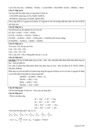 Trang 251/305
C6H5-CH2-CH2-CH3 + 2KMnO4 + 3H2SO4 → C6H5COOH + CH3COOH + K2SO4 + 2MnSO4 + 4H2O
Câu 41: Đáp án D
Các hợp chất đơn chức ứng với công thức C2H4O2 là:
- CH3COOH: phản ứng với Na, NaOH, NaHCO3.
- HCOOCH3: phản ứng với NaOH, AgNO3/NH3.
Chú ý hợp chất có 2 nguyên tử Cacbon và 2 nguyên tử Oxi mà là hợp chất đơn chức vậy chỉ có thể là
axit hoặc este.
Câu 42: Đáp án A
Tạo kết tủa là các thí nghiệm (2), (3), (5), (6)
(2) H2S + CuSO4 → CuS↓ + H2SO4
(3) CO2 + Na2SiO3 → Na2CO3 + H2SiO3 ↓
(5) 6NH3 + Al2(SO4)3 + 6H2O → 3(NH4)2SO4 + 2Al(OH)3 (kết tủa keo trắng)
(6) Ba(OH)2 + Al2(SO4)3 → BaSO4 + Al(OH)3
Câu 43: Đáp án A
X là xeton. Các cấu tạo của X là:
C6H5 - CO - CH2 - CH3
C6H5 - CH2 - CO - CH3
CH3 -C6H4 -CO - CH3 (3 đồng phân cấu tạo: o, m, p)
Câu 44: Đáp án C
Lời bình: Câu hỏi về phần phản ứng oxi hóa – khử . Học sinh phải nắm được khái niệm phản ứng oxi
hóa – khử nội phân tử.
Các chất có phản ứng nhiệt phân thuộc loại phản ứng oxi hóa - khử nội phân tử là: KClO3; KNO3;
NH4NO2; KMnO4
Phản ứng oxy hóa nội phân tử là phản ứng trong đó nguyên tố đóng vai trò oxy hóa và nguyên tố đóng
vai trò khử nằm trong phân tử cùng moogj chất
2KMnO4 → K2MnO4 + MnO2 + O2
2KClO3 → 2KCl + 3 O2
KNO3 → KNO2+ 1/2O2
NH4NO2 → N2O + 2H2O
Câu 45: Đáp án C
Câu hỏi thường gặp về tính axit – bazơ của các dung dịch.
Câu 46: Đáp án C
- Thứ tự các phản ứng:
3
3 3 2
2 3
2 3
Al 3Ag Al 3Ag
Al 3Fe Al 3Fe
2Al 3Cu 2Al 3Cu
2Al 3Fe 2Al 3Fe
 
  
 
 
  
  
  
  
3 kim loại thu được gồm: Ag, Cu, Fe
3+ 2+ + 3+ 2+ 3+Ag AlFe Cu Ag Fe Cu Fe
1 1 2 1 1 2 2
n + n + n <n n + n + n + n
3 3 3 3 3 3 3

Al Al
0,8
0,2 < n 5,4 < m < 7,2(gam)
3
 → Chọn C
 