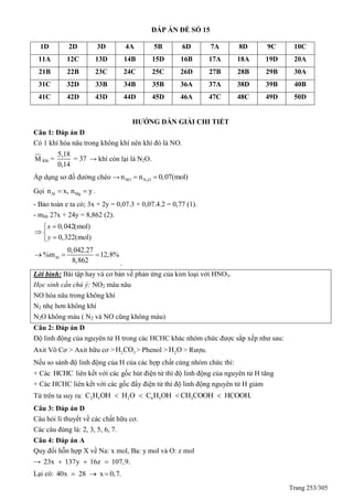 Trang 253/305
ĐÁP ÁN ĐỀ SỐ 15
1D 2D 3D 4A 5B 6D 7A 8D 9C 10C
11A 12C 13D 14B 15D 16B 17A 18A 19D 20A
21B 22B 23C 24C 25C 26D 27B 28B 29B 30A
31C 32D 33B 34B 35B 36A 37A 38D 39B 40B
41C 42D 43D 44D 45D 46A 47C 48C 49D 50D
HƯỚNG DẪN GIẢI CHI TIẾT
Câu 1: Đáp án D
Có 1 khí hóa nâu trong không khí nên khí đó là NO.
M khí =
5,18
= 37
0,14
→ khí còn lại là N2O.
Áp dụng sơ đồ đường chéo → 2NO N On n 0,07(mol) 
Gọi Al Mgn x, n y  .
- Bảo toàn e ta có; 3x + 2y = 0,07.3 + 0,07.4.2 = 0,77 (1).
- mhh 27x + 24y = 8,862 (2).
0,042(mol)
0,322(mol)
x
y

 

Al
0,042.27
%m 12,8%
8,862
  
.
Lời bình: Bài tập hay và cơ bản về phản ứng của kim loại với HNO3.
Học sinh cần chú ý: NO2 màu nâu
NO hóa nâu trong không khí
N2 nhẹ hơn không khí
N2O không màu ( N2 và NO cũng không màu)
Câu 2: Đáp án D
Độ linh động của nguyên tử H trong các HCHC khác nhóm chức được sắp xếp như sau:
Axit Vô Cơ > Axit hữu cơ > 2 3H CO > Phenol > 2H O > Rượu.
Nếu so sánh độ linh động của H của các hợp chất cùng nhóm chức thì:
+ Các HCHC liên kết với các gốc hút điện tử thì độ linh động của nguyên tử H tăng
+ Các HCHC liên kết với các gốc đẩy điện tử thì độ linh động nguyên tử H giảm
Từ trên ta suy ra: 2 5 2 6 5 3C H OH H O C H OH CH COOH HCOOH.   
Câu 3: Đáp án D
Câu hỏi lí thuyết về các chất hữu cơ.
Các câu đúng là: 2, 3, 5, 6, 7.
Câu 4: Đáp án A
uy đổi hỗn hợp X về Na: x mol, Ba: y mol và O: z mol
→ 23x 137y 16z 107,9.  
Lại có: 40x 28 x 0,7.  
 