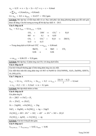 Trang 254/305
2Hn 0,35 x 2y 2z 0,7 y z 0,6mol       
2SOOH
n 1,9(mol);n 0,8(mol)  
Có: 3 3SO BaSOn 0,8 m 0,6.217 130,2 gam.   
Lời bình: Bài tập hay về hỗn hợp chất vô cơ. Học sinh phải vận dụng phương pháp quy đổi mới giải
được dễ dàng. Câu hỏi tương tự trong đề thi đại học khối A – 2013.
Câu 5: Đáp án B
2 2 3SO KOH K COn 0,2; n 0,1;n 0,16.  
2
2 3 2
2
2 3 2 3
CO 2OH CO H O
005 0,1 0,05
CO CO H O 2HCO
0,15 0,15
 
 
  
 
  

→ Trong dung dịch có 0,06 mol 3
2
3 BaCOCO n 0,06mol.
 
3 2BaCO BaO CO
0,06 0,06
 

BaOm- 0,06.153 9,18 gam.  
Lời bình: Bài tập hay về phản ứng của CO2 với dung dịch kiềm.
Câu 6: Đáp án D
Câu hỏi lí thuyết thường gặp về khả năng phản ứng của các chất.
Các chất thỏa mãn khi cùng phản ứng với HCl và NaOH là: CH3COONH4, Al2O3, Zn(OH)2, KHCO3,
Al, (NH4)2CO3.
Câu 7: Đáp án A
 
2 3 2 2 3Fe O H Fe Fe O Al du
Al
2 0,35 – 0,2
n 0,1; n 0,35; n 2n 0,2 n 0,1mol
3
n 0,2 0,1 0,3mol m 8,1 gam.
      
     
Lời bình: Bài tập nhiệt nhôm cơ bản.
Câu 8: Đáp án D
Các phản ứng là:
2 2Fe 2HCl FeCl H  
3 2Fe 2FeCl 3FeCl 
 3 3 2
Fe 2AgNO Fe NO 2Ag  
 2 3 3 3
FeCl 3AgNO Fe NO Ag 2AgCl   
  : 2 3
3 3 22
Fe NO HCl 3Fe NO 4H 3Fe NO 2H O   
     
   3 3 32 3
Fe NO AgNO Fe NO Ag  
Lời bình: Câu hỏi lí thuyết đơn giản.
Câu 9: Đáp án C
3 2 5 3 6 5CH COOC H CH COOC H NaOHn n 0,02; n 0,08.  
 