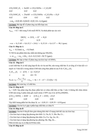 Trang 255/305
3 2 5 3 2 5CH COOC H NaOH CH COONa C H OH
0,02 0,02 0,02
  
3 6 5 3 6 5 2CH COOC H 2NaOH CH COONa C H ONa H O
0,02 0,04 0,02 0,02
   
Rm 0,02.40 0,04.82 0,02.116 6,4(gam)    
Lời bình: Bài tập dễ về phản ứng của hỗn hợp este.
Câu 10: Đáp án C
3HCOn 0,7. Khi nung X thì muối HCO3
-
bị nhiệt phân tạo các oxit:
2
3 2 22HCO 2CO O H O
0,7 0,35
 
  
0, . 0 0, . , .0, 0, . 0, . 0,m 15 4 6 35 5 24 1 35 16 4 137 9 1 (gam).      
Câu 11: Đáp án A
NO Fen 0,12mol; n 0,15mol. 
Vì NO là sản phẩm khử duy nhất nên không tạo NH4NO3.
 muoi Fe em m 62n 8,4 0,12.3.62 30,72 gam .     
Lời bình: Bài tập cơ bản về phản ứng của kim loại với HNO3.
Câu 12: Đáp án C
a mol chất béo X có thể cộng hợp tối đa với 4a mol Br2 nên trong chất béo X có tổng số 4 liên kết  ở
mạch và 3 liên kết  trong nhóm COO nên công thức phân tử của X là: CnH2n-12O6.
 
a(n 6)
n 2n 12 6 2 2C H O nCO n 6 H O
a na
   

Ta có: 2 2CO H O
X
n – n
n =
6 2COn 6a b    V = 22,4 6a + b
Lời bình: Bài toán hay về chất béo.
Câu 13: Đáp án D
nA = 0,09. Sau phản ứng thu được phần hơi có chứa chất hữu cơ bậc 3 nên A không thể chứa nhóm
COO nên trong A phải chứa gốc muối nitrat. CTPT của A là: [(CH3)3NH]NO3
   3 3 3 3 23 3
CH NHNO KOH CH N KNO H O
0,09 0,09 0,09 0,09
   
Vậy khối lượng phần hơi thu được là: m = 0,09.18 + 0,09.59 = 6,93(gam)
Lời bình: Câu hỏi lạ ít gặp ở phần hợp chất hữu cơ chứa N.
Câu 14: Đáp án B
Lời bình: Câu hỏi lí thuyết đơn giản nhưng khó nhớ về mạng tinh thể của các kim loại.
- Các kim loại có dạng lập phương tâm khối: Li; Na; K; V; Mo; Ba; Cr...
- Các kim loại có dạng lập phương tâm diện: Ca; Cu; Ag; Au; Al...
- Các kim loại có dạng lập phương lục phương: Be; Mg; Zn....
Nhìn từ trên suy ra có đáp án B thỏa mãn.
Câu 15: Đáp án D
 