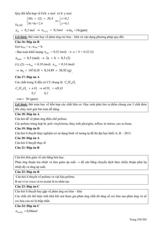 Trang 256/305
uy đổi hỗn hợp về FeS: x mol và S: y mol.
Ta có:
0,88x 32y 2 8 x=0,2
9x+6y=2,4 y=0,1
  
 
 
0,Fen 2 mol 0,2 3Fe On 1mol  Rm 16(gam)  .
Lời bình: Bài toán hay về phản ứng oxi hóa – khử và vận dụng phương pháp quy đổi.
Câu 16: Đáp án B
Gọi nGlu = a ; nAla = b.
- Bảo toàn khối lượng: HCln = 0,32 (mol) a + b = 0,32 (1)
KOHn 0,5 (mol) 2a b 0,5 (2)   
(1), (2) → Glu Alan = 0,18 (mol), n = 0,14 (mol)
Xm 147.0,18 0,14.89 38,92 (g)    .
Câu 17: Đáp án A
Các chất trong X đều có CT chung là: n 2n nC H O
n 2n n 2 2 2C H O n O nCO nH O
0,2 0,2
  
m 20 (gam)  .
Lời bình: Bài toán hay về hỗn hợp các chất hữu cơ. Học sinh phải tìm ra điểm chung của 3 chất đem
đốt cháy mới giải bài toán dễ dàng.
Câu 18: Đáp án A
Câu hỏi dễ về phản ứng điều chế polime.
Các polime trùng hợp là: poli vinylclorua, thủy tinh plexiglas, teflon, tơ nitron, cao su buna.
Câu 19: Đáp án D
Câu hỏi lí thuyết thực nghiệm có sử dụng hình vẽ tương tự đề thi đại học khối A, B – 2013.
Câu 20: Đáp án A
Câu hỏi lí thuyết thực tế
Câu 21: Đáp án B
Câu hỏi đơn giản về cân bằng hóa học.
Phản ứng thuận tỏa nhiệt và làm giảm áp suất → để cân bằng chuyển dịch theo chiều thuận phải hạ
nhiệt độ và tăng áp suất.
Câu 22: Đáp án B
Câu hỏi lí thuyết về polime và vật liệu polime.
B sai vì tơ visco và tơ axetat là tơ nhân tạo
Câu 23: Đáp án C
Câu hỏi lí thuyết hay gặp về phản ứng oxi hóa – khử
Các chất chỉ thể hiện tính khử khi mà tham gia phản ứng chất đó tăng số oxi hóa sau phản ứng và số
oxi hóa của nó là thấp nhất.
Câu 24: Đáp án C
2
0,04NaAlOn mol
 