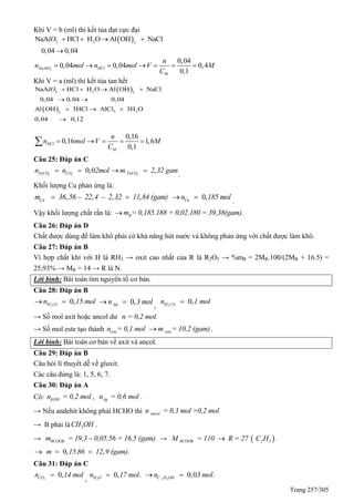 Trang 257/305
Khi V = b (ml) thì kết tủa đạt cực đại
 2 2 3
NaA HCl H O Al OH NaCl
0,04 0,04
lO    

2
0,04
0,04 0,04 0,4
0,1
NaAlO HCl
M
n
n mol n mol V M
C
      
Khi V = a (ml) thì kết tủa tan hết
 
 
2 2 3
3 23
NaA HCl H O Al OH NaCl
0,04 0,04 0,04
Al OH 3HCl AlCl 3H O
0,04 0,12
lO    
 
  

0,16
0,16 1,6
0,1
HCl
M
n
n mol V M
C
    
Câu 25: Đáp án C
0,03 2FeCO COn n 2mol  ,3FeCOm 2 32 gam 
.
Khối lượng Cu phản ứng là:
, – , – , ,Cum 36 56 22 4 2 32 11 84 (gam)  0,Cun 185 mol 
.
Vậy khối lượng chất rắn là: Rm = 0,185.188 + 0,02.180 = 39,38(gam).
Câu 26: Đáp án D
Chất được dùng để làm khô phải có khả năng hút nước và không phản ứng với chất được làm khô.
Câu 27: Đáp án B
Vì hợp chất khí với H là RH3 → oxit cao nhất của R là R2O5 → %mR = 2MR.100/(2MR + 16.5) =
25,93% → MR = 14 → R là N.
Lời bình: Bài toán tìm nguyên tố cơ bản.
Câu 28: Đáp án B
(1) 0,2Hn 15 mol  0,hhn 3 mol 
, (2) 0,2Hn 1 mol
→ Số mol axit hoặc ancol dư n = 0,2 mol.
→ Số mol este tạo thành esten = 0,1 mol estem = 10,2 (gam) .
Lời bình: Bài toán cơ bản về axit và ancol.
Câu 29: Đáp án B
Câu hỏi lí thuyết dễ về gluxit.
Các câu đúng là: 1, 5, 6, 7.
Câu 30: Đáp án A
Có: KOHn = 0,2 mol , Agn = 0,6 mol .
→ Nếu andehit không phải HCHO thì ancoln = 0,3 mol >0,2 mol
→ B phải là 3CH OH .
→ RCOOKm = 19,3 – 0,05.56 = 16,5 (gam). →  RCOOK 2 3M = 110 R = 27 C H .
0, . ,m 15 86 12 9 (gam).  
Câu 31: Đáp án C
0,2COn 14 mol
,
0, .2H On 17 mol 0,0 .2 5C H OHn 3 mol 
 