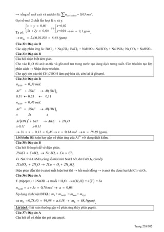 Trang 258/305
→ tổng số mol axit và andehit là: axit+andehitn = 0,03 mol .
Gọi số mol 2 chất lần lượt là x và y.
Ta có:
0,0
0,0
x y 3
3x 2y 8
 

  01
x=0,02
y=0,

 
 ,m 3 3 gam  .
. .0,0 . 0 ,Agm 2 4 11 8 8 64 (gam).  
Câu 32: Đáp án D
Các cặp phản ứng là: BaCl2 + Na2CO3; BaCl2 + NaHSO4; NaHCO3 + NaHSO4; Na2CO3 + NaHSO4.
Câu 33: Đáp án B
Câu hỏi nhận biết đơn giản.
Cho vào H2O thì axit axetic và glixerol tan trong nước tạo dung dịch trong suốt. Còn triolein tạo lớp
phân cách → Nhận được triolein.
Cho quỳ tím vào thì CH3COOH làm quỳ hóa đỏ, còn lại là glixerol.
Câu 34: Đáp án B
0, .KOHn 33 mol
 
0,11 0,33 0,11
3
3
Al 3OH Al OH 
 
 
0, .KOHn 45 mol
 3
3
Al 3OH Al OH
x 3x x
 
 
 
3
2 2Al OH OH AlO 2H O
x-0,11 x-0,11
 
  
– 0, 0,3x x 11 45   0,x 14 mol  , (m 18 69 gam). 
Lời bình: Bài toán hay gặp về phản ứng của Al3+
với dung dịch kiềm.
Câu 35: Đáp án B
Câu hỏi lí thuyết dễ về điện phân.
4 2 4 22NaCl CuSO Na SO Cu Cl   
Vì NaCl và CuSO4 cùng số mol nên NaCl hết, dư CuSO4, có tiếp
4 2 2 2 42CuSO 2H O 2Cu O 2H SO   
Điện phân đến khi ở catot xuất hiện bọt khí → hết muối đồng → ở anot thu được hai khí Cl2 và O2.
Câu 36: Đáp án A
Y (tripeptit) + 3NaOH  muối + H2O.    2n H O = n Y = 3a
0, 0,0NaOHn a 3a 78 mol a 6    
Áp dụng định luật BTKL: 2X NaOH muôi H Om + m = m + m
X0, . 0 , . . ,Xm 78 4 94 98 a 4 18 m 68 1(gam)     
.
Lời bình: Bài toán thường gặp về phản ứng thủy phân peptit.
Câu 37: Đáp án A
Câu hỏi dễ về phần tên gọi của ancol.
 