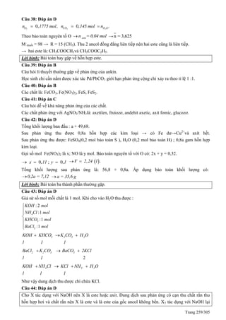 Trang 259/305
Câu 38: Đáp án D
0, ,2On 1775 mol 0, .2 2CO H On 145 mol n 
Theo bảo toàn nguyên tố O esten = 0,04 mol → n = 3,625
M muối = 98 → R = 15 (CH3). Thu 2 ancol đồng đẳng liên tiếp nên hai este cũng là liên tiếp.
→ hai este là: CH3COOCH3và CH3COOC2H5.
Lời bình: Bài toán hay gặp về hỗn hợp este.
Câu 39: Đáp án B
Câu hỏi lí thuyết thường gặp về phản ứng của ankin.
Học sinh chỉ cần nắm được xúc tác Pd/PbCO3 giới hạn phản ứng cộng chỉ xảy ra theo tỉ lệ 1 :1.
Câu 40: Đáp án B
Các chất là: FeCO3, Fe(NO3)2, FeS, FeS2.
Câu 41: Đáp án C
Câu hỏi dễ về khả năng phản ứng của các chất.
Các chất phản ứng với AgNO3/NH3là: axetilen, frutozơ, andehit axetic, axit fomic, glucozơ.
Câu 42: Đáp án D
Tổng khối lượng ban đầu : a + 49,68.
Sau phản ứng thu được 0,8a hỗn hợp các kim loại → có Fe dư→Cu2+
và axít hết.
Sau phản ứng thu được: FeSO4(0,2 mol bảo toàn S ), H2O (0,2 mol bảo toàn H) ; 0,8a gam hỗn hợp
kim loại.
Gọi số mol Fe(NO3)2 là x; NO là y mol. Bảo toàn nguyên tố với O có: 2x + y = 0,32.
0, ; 0,x 11 y 1    , .V 2 24 l 
Tổng khối lượng sau phản ứng là: 56,8 + 0,8a. Áp dụng bảo toàn khối lượng có:
0,2a = 7,12 a = 35,6 g
Lời bình: Bài toán ba thành phần thường gặp.
Câu 43: Đáp án D
Giả sử số mol mỗi chất là 1 mol. Khi cho vào H2O thu được :
4
3
2
: 2
:1
:1
:1
KOH mol
NH Cl mol
KHCO mol
BaCl mol






3 2 3 2KOH KHCO K CO H O
1 1 1
  
2
2 2 3 3BaCl K CO BaCO 2KCl
1 1
  
4 3 2KOH NH Cl KCl NH H O
1 1 1
   
Như vậy dung dịch thu được chỉ chứa KCl.
Câu 44: Đáp án D
Cho X tác dụng với NaOH nên X là este hoặc axit. Dung dịch sau phản ứng cô cạn thu chất rắn thu
hỗn hợp hơi và chất rắn nên X là este và là este của gốc ancol không bền. X5 tác dụng với NaOH lại
 