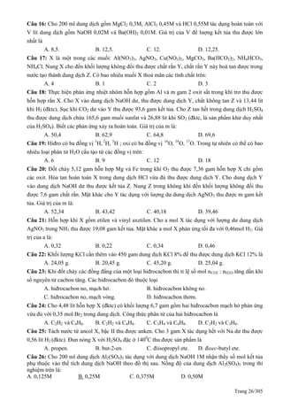 Trang 26/305
Câu 16: Cho 200 ml dung dịch gồm MgCl2 0,3M, AlCl3 0,45M và HCl 0,55M tác dụng hoàn toàn với
V lít dung dịch gồm NaOH 0,02M và Ba(OH)2 0,01M. Giá trị của V để lượng kết tủa thu được lớn
nhất là
A. 8,5. B. 12,5. C. 12. D. 12,25.
Câu 17: X là một trong các muối: Al(NO3)3, AgNO3, Cu(NO3)2, MgCO3, Ba(HCO3)2, NH4HCO3,
NH4Cl. Nung X cho đến khối lượng không đổi thu được chất rắn Y, chất rắn Y này hoà tan được trong
nước tạo thành dung dịch Z. Có bao nhiêu muối X thoả mãn các tính chất trên:
A. 4 B. 1 C. 2 D. 3
Câu 18: Thực hiện phản ứng nhiệt nhôm hỗn hợp gồm Al và m gam 2 oxit sắt trong khí trơ thu được
hỗn hợp rắn X. Cho X vào dung dịch NaOH dư, thu được dung dịch Y, chất không tan Z và 13,44 lit
khí H2 (đktc). Sục khí CO2 dư vào Y thu được 93,6 gam kết tủa. Cho Z tan hết trong dung dịch H2SO4
thu được dung dịch chứa 165,6 gam muối sunfat và 26,88 lit khí SO2 (đktc, là sản phẩm khử duy nhất
của H2SO4). Biết các phản ứng xảy ra hoàn toàn. Giá trị của m là:
A. 50,4 B. 62,9 C. 64,8 D. 69,6
Câu 19: Hiđro có ba đồng vị 1
H, 2
H, 3
H ; oxi có ba đồng vị 16
O, 18
O, 17
O. Trong tự nhiên có thể có bao
nhiêu loại phân tử H2O cấu tạo từ các đồng vị trên:
A. 6 B. 9 C. 12 D. 18
Câu 20: Đốt cháy 5,12 gam hỗn hợp Mg và Fe trong khí O2 thu được 7,36 gam hỗn hợp X chỉ gồm
các oxit. Hòa tan hoàn toàn X trong dung dịch HCl vừa đủ thu được dung dịch Y. Cho dung dịch Y
vào dung dịch NaOH dư thu được kết tủa Z. Nung Z trong không khí đến khối lượng không đổi thu
được 7,6 gam chất rắn. Mặt khác cho Y tác dụng với lượng dư dung dịch AgNO3 thu được m gam kết
tủa. Giá trị của m là:
A. 52,34 B. 43,42 C. 40,18 D. 39,46
Câu 21: Hỗn hợp khí X gồm etilen và vinyl axetilen. Cho a mol X tác dụng với lượng dư dung dịch
AgNO3 trong NH3 thu được 19,08 gam kết tủa. Mặt khác a mol X phản ứng tối đa với 0,46mol H2. Giá
trị của a là:
A. 0,32 B. 0,22 C. 0,34 D. 0,46
Câu 22: Khối lượng KCl cần thêm vào 450 gam dung dịch KCl 8% để thu được dung dịch KCl 12% là
A. 24,05 g. B. 20,45 g. C. 45,20 g. D. 25,04 g.
Câu 23: Khi đốt cháy các đồng đẳng của một loại hiđrocacbon thì tỉ lệ số mol nCO2 : nH2O tăng dần khi
số nguyên tử cacbon tăng. Các hiđrocacbon đó thuộc loại
A. hiđrocacbon no, mạch hở. B. hiđrocacbon không no.
C. hiđrocacbon no, mạch vòng. D. hiđrocacbon thơm.
Câu 24: Cho 4,48 lít hỗn hợp X (đktc) có khối lượng 6,7 gam gồm hai hiđrocacbon mạch hở phản ứng
vừa đủ với 0,35 mol Br2 trong dung dịch. Công thức phân tử của hai hiđrocacbon là
A. C2H2 và C4H6. B. C2H2 và C4H8. C. C3H4 và C4H8. D. C2H2 và C3H8.
Câu 25: Tách nước từ ancol X, bậc II thu được anken. Cho 3 gam X tác dụng hết với Na dư thu được
0,56 lít H2 (đktc). Đun nóng X với H2SO4 đặc ở 1400
C thu được sản phẩm là
A. propen. B. but-2-en. C. điisopropyl ete. D. đisec-butyl ete.
Câu 26: Cho 200 ml dung dịch Al2(SO4)3 tác dụng với dung dịch NaOH 1M nhận thấy số mol kết tủa
phụ thuộc vào thể tích dung dịch NaOH theo đồ thị sau. Nồng độ của dung dịch Al2(SO4)3 trong thí
nghiệm trên là:
A. 0,125M B. 0,25M C. 0,375M D. 0,50M
 