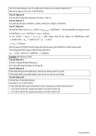 Trang 260/305
thu X2 là muối chứng tỏ este X có gốc ancol và gốc axit có cùng số nguyên tử C.
Nên chỉ có đáp án D là 2 3CH =CH-OCOCH .
Câu 45: Đáp án D
Câu hỏi dễ về công thức tổng quát của amin – Lớp 12.
Câu 46: Đáp án A
Các chất tạo kết tủa là: NaHCO3, CuSO4, (NH4)2CO3, MgCl2 và Na2SiO3.
Câu 47: Đáp án C
Số mol HCl thêm vào là:  2
HCl duBa OH
n 0,015 n 0,0075mol   → Số mol Ba(OH)2 tác dụng với axit
là 0,0075mol → naxit = 0,015mol → nmuối = 0,02mol.
Ta có: 5,4325 = mBaCl2 + m hh đầu + khối lượng tăng do tác dụng với Ba(OH)2tạo muối
 0,00 . 0 0,00 . ,hh75 2 8 m 75 137 2 5 4325    
,hhm 2 86 gam 
Khi tác dụng với NaOH thì khối lượng chất rắn thu được gồm NaOH dư và khối lượng muối.
Theo tăng giảm khối lượng có khối lượng chất rắn là:
R , 0,0 . 0,00 . 0 ,m 2 86 15 22 5 4 3 39(gam).   
Lời bình: Bài tập hay và khó.
Câu 48: Đáp án C
Câu hỏi lí thuyết dễ phân biệt gluxit.
Do cả hai chất cùng tác dụng với Na tạo H2.
Câu 49: Đáp án D
Ở pin điện (trong ăn mòn điện hóa): catot là cực dương, anot là cực âm.
Ở bình điện phân (trong điện phân): catot là cực âm, anot là cực dương.
Câu 50: Đáp án D
Câu hỏi hay về cấu hình electron.
Các chất là: 1s2
2s2
2p6
3s2
3p6
4s1
Có hai chất đặc biệt trong trường hợp này khi ở trạng thái cơ bản bị chuyển hóa là:
+ 1s2
2s2
2p6
3s2
3p6
4s2
3d4
chuyển hóa thành 1s2
2s2
2p6
3s2
3p6
4s1
3d5
+ 1s2
2s2
2p6
3s2
3p6
4s2
3d9
chuyển hóa thành 1s2
2s2
2p6
3s2
3p6
4s1
3d10
 