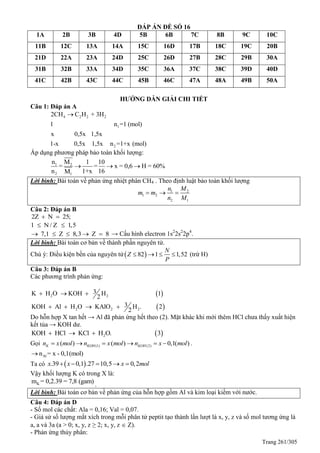 Trang 261/305
ĐÁP ÁN ĐỀ SỐ 16
1A 2B 3B 4D 5B 6B 7C 8B 9C 10C
11B 12C 13A 14A 15C 16D 17B 18C 19C 20B
21D 22A 23A 24D 25C 26D 27B 28C 29B 30A
31B 32B 33A 34D 35C 36A 37C 38C 39D 40D
41C 42B 43C 44C 45B 46C 47A 48A 49B 50A
HƯỚNG DẪN GIẢI CHI TIẾT
Câu 1: Đáp án A
4 2 2 2
1
2
2CH C H + 3H
1 n =1 (mol)
x 0,5x 1,5x
1-x 0,5x 1,5x n =1+x (mol)

Áp dụng phương pháp bảo toàn khối lượng:
1 2
2 1
n M 1 10
= = x = 0,6 H = 60%
n 1+x 16M
  
Lời bình: Bài toán về phản ứng nhiệt phân CH4 . Theo định luật bảo toàn khối lượng
1 2
1 2
2 1
n M
m m
n M
  
Câu 2: Đáp án B
2Z N 25; 
1 N / Z 1,5 
7,1 Z 8,3 Z 8     → Cấu hình electron 1s2
2s2
2p4
.
Lời bình: Bài toán cơ bản về thành phần nguyên tử.
Chú ý: Điều kiện bền của nguyên tử 82 1 1,52
N
Z
P
    (trừ H)
Câu 3: Đáp án B
Các phương trình phản ứng:
 
 
2 2
2 2 2
3K H O KOH H 1
2
3KOH Al H O KAlO H . 2
2
  
   
Do hỗn hợp X tan hết → Al đã phản ứng hết theo (2). Mặt khác khi mới thêm HCl chưa thấy xuất hiện
kết tủa → KOH dư.
 2KOH HCl KCl H O. 3  
Gọi (1) (2)( ) ( ) 0,1( )K KOH KOHn x mol n x mol n x mol      .
Aln = x - 0,1(mol)
Ta có  .39 0,1 .27 10,5 0,2x x x mol    
Vậy khối lượng K có trong X là:
Km = 0,2.39 = 7,8 (gam)
.
Lời bình: Bài toán cơ bản về phản ứng của hỗn hợp gồm Al và kim loại kiềm với nước.
Câu 4: Đáp án D
- Số mol các chất: Ala = 0,16; Val = 0,07.
- Giả sử số lượng mắt xích trong mỗi phân tử peptit tạo thành lần lượt là x, y, z và số mol tương ứng là
a, a và 3a (a > 0; x, y, z ≥ 2; x, y, z  Z).
- Phản ứng thủy phân:
 