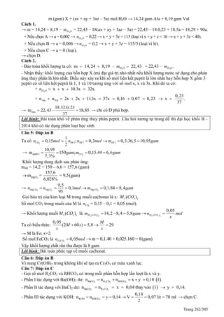Trang 262/305
m (gam) X + (ax + ay + 3az – 5a) mol H2O → 14,24 gam Ala + 8,19 gam Val
Cách 1.
→ m = 14,24 + 8,19 – 2H Om = 22,43 – 18(ax + ay + 3az – 5a) = 22,43 – 18.0,23 + 18.5a = 18,29 + 90a.
+ Nếu chọn A → a = 0,002 → 2H On = 0,22 → x + y + 3z = 115 (loại vì x + y + z < 16 → x + y + 3z < 40).
+ Nếu chọn B → a = 0,006 → 2H On = 0,2 → x + y + 3z = 115/3 (loại vì lẻ).
+ Nếu chọn C → a = 0 (loại).
→ chọn D.
Cách 2.
- Bảo toàn khối lượng ta có: 2
m 14,24 8,19 – 22,43H Om   = 22,43 – 2H Om .
- Nhận thấy: khối lượng của hỗn hợp X (m) đạt giá trị nhỏ nhất nếu khối lượng nước sử dụng cho phản
ứng thủy phân là lớn nhất. Điều này xảy ra khi số mol liên kết peptit là lớn nhất hay hỗn hợp X gồm 3
peptit có số liên kết peptit là 1, 1 và 10 tương ứng với số mol x, x và 3x. Khi đó ta có:
+ 2
x x 10.3x 32x.H On    
+ Ala Val
0,23
n n 2x 2x 11.3x 37x 0,16 0,07 0,23 x .
37
         
→ min
18.32.0,23
m 22,43 18,85
37
   → chỉ có D phù hợp.
Lời bình: Bài toán khó về phản ứng thủy phân peptit. Câu hỏi tương tự trong đề thi đại học khối B –
2014 khó có tác dụng phân loại học sinh.
Câu 5: Đáp án B
Ta có 2
1
0,15 ; 0,3 0,3.36,5 10,95
2
CO HCl HCl HCln mol n n mol m gam     
→ 2ddHCl
10,95
m 150 ; 0,15.44 6,6
7,3%
COgam m gam   
Khối lượng dung dịch sau phản ứng:
mdd = 14,2 + 150 – 6,6 = 157,6 (gam)
2MgCl
157,6
m = = 9,5(gam)
6,028%

→ 3 2 3
9,5
0,1 0,1.84 8,4
95
MgCO MgCl MgCOn n mol m gam     
Gọi hóa trị của kim loại M trong muối cacbonat là x: 2 3( )xM CO
Số mol CO3 trong muối của M là 3COn = 0,15 – 0,1 = 0,05 (mol).
→ Khối lượng muối 2 3( )xM CO là 2 3 2 3( ) ( )
0,05
14,2 8,4 5,8x xM CO M COm gam n mol
x
    
Ta có biểu thức:
0,05
(2 60 ) 5,8 29
M
M x
x x
   
→ M là Fe; x=2.
Số mol FeCO3 là 3
0,05FeCOn mol m = 0,1.40 + 0,025.160 = 8(gam)
Vậy khối lượng chất rắn thu được là 8 gam.
Lời bình: Bài toán phức tạp về muối cacbonat.
Câu 6: Đáp án B
Vì nung Cr(OH)2 trong không khí sẽ tạo ra Cr2O3 có màu xanh lục.
Câu 7: Đáp án C
- Gọi số mol R2CO3 và RHCO3 có trong mỗi phần hỗn hợp lần lượt là x và y.
- Phần I tác dụng với Ba(OH)2 dư:  3 2 3 3BaCO R CO RHCOn n n x y 0,18 1 .    
- Phần II tác dụng với BaCl2 dư:  3 2 3BaCO R COn n x 0,04 thay v o 1 y 0,14.à    
- Phần III tác dụng với KOH: 3KOH RHCO
0,14
n n y 0,14 V 0,07 lit 70 ml
2
       → chọn C.
 