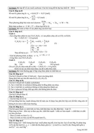 Trang 263/305
Lời bình: Bài tập dễ về các muối cacbonat. Câu hỏi trong đề thi đại học khối B – 2014.
Câu 8: Đáp án B
Số mol O2 phản ứng là:  2
0,6.0,25 0,15 mol .On  
Số mol H2 phản ứng là: 2H
6,72
n = = 0,3 (mol)
22,4
.
Theo phương pháp bảo toàn mol electron: 2 2O H
10,8
4n 2n M 9n
n
M
    .
Biện luận ta được n = 3, M = 27 → Kim loại M là Al.
Lời bình: Bài toán cơ bản về các phản ứng của kim loại.
Câu 9: Đáp án C
Cách 1:
- Gọi công thức phân tử của Z là CxHyOz (vì sản phẩm cháy chỉ có CO2 và H2O).
MZ = 3,5625.32 = 114 (g/mol)
x y z 2 2 2
y z y
C H O + (x + - )O xCO + H O
4 2 2

(1)
Theo đề bài ta có :
12x + y + 16z = 114
44x 44
=
9y 15
x+ 0,25y - 0,5z = 7,5





- Giải hệ phương trình, ta được: x = 6, y =10, z = 2
- Công thức của Z là C6H10O2.
Cách 2:
C6H12O2 C6H10O C6H10O2 C5H10O2
MZ 116 98 114 102 (g/mol)
Chỉ có C6H10O2 thỏa mãn đề ra (MZ = 3,5625.32 = 114 g/mol).
Kiểm tra lại các điều kiện khác của đề ra đều thỏa mãn.
Lời bình: Bài toán thường gặp về lập công thức phân tử chất hữu cơ.
Câu 10: Đáp án C
Câu hỏi lí thuyết cơ bản về tính axit – bazơ của dung dịch.
Dung dịch làm quì tím đổi màu là (2), (3), (4), (5).
Câu 11: Đáp án B
Câu hỏi lí thuyết dễ về phần cacbohidrat.
A. Sai vì tính bột và xenlulozơ không phải là đồng phân của nhau.
C. Sai vì tinh bột và xenlulozơ không có khả năng kéo thành sợi.
D. Sai vì glucozơ là hợp chất tạp chức chứ không phải đa chức.
Câu 12: Đáp án C
Câu hỏi lí thuyết thực tế.
Câu 13: Đáp án A
. Câu hỏi thực tế về Al.
Al hoạt động hóa học mạnh nhưng trên bề mặt của Al được bao phủ bởi lớp oxit rất bền vững nên Al
không bị ăn mòn ở điều kiện thường.
Câu 14: Đáp án A
Câu hỏi quen thuộc so sánh tính oxi hóa, tính khử dựa vào dãy điện hóa – Lớp 12.
Phản ứng oxi hóa – khử xảy ra theo quy tắc: chất khử mạnh + chất oxi hóa mạnh → chất khử và chất
oxi hóa yếu hơn.
- Theo (1) tính oxi hóa Cl2> I2.
- Theo (2) tính oxi hóa của KClO3mạnh hơn Cl2.
Câu 15: Đáp án C
Khối lượng oxit < khối lượng kim loại: muối phản ứng hết, kim loại dư. Gọi số mol Mg, Fe phản ứng
và Fe dư lần lượt là x, y. z → chất rắn thu được gồm (x + y) mol Cu; z mol Fe dư; Dung dịch gồm y
mol Fe2+
và x mol Mg2+
.
 