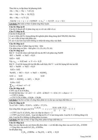 Trang 264/305
Theo bài ra, ta lập được hệ phương trình:
 
 
 
24x 56y 56z 7,65 1
64x 64y 56z 10,35 2
40x 80y 6,75 3
  
  
 
. Giải hệ → 2
Cux y z 0,05625 n 0,1125 a 0,3.
      
Lời bình: Bài toán cơ bản về phản ứng thủy luyện.
Câu 16: Đáp án D
Câu hỏi lí thuyết dễ về phản ứng xảy ra với các chất vô cơ.
Câu 17: Đáp án B
Câu hỏi lí thuyết dễ.
A sai vì điều chế N2 trong phòng thí nghiệm phải dùng dung dịch NH4NO2 bão hòa.
C. sai vì đều là hợp chất phân cực.
D. sai vì các kim loại kiềm không có nhiệt độ nóng chảy xác định.
Câu 18: Đáp án C
Câu hỏi cơ bản về phản ứng oxi hóa – khử.
Các phản ứng oxi hóa – khử gồm: (1), (3), (4), (5), (6).
Câu 19: Đáp án C
Khi V = b ml thì chưa xuất hiện kết tủa do HCl chỉ phản ứng NaOH
2HCl NaOH NaCl H O
0,02 0,02
  

Vậy HCln 0,02 mol V 0,2lb   
Khi V > b ml thì lượng kết tủa bắt đầu xuất hiện; khi V = a ml thì lượng kết tủa tan hết
 
 
2
2 2 3
3 23
HCl NaOH NaCl H O
0,02 0,02
NaAlO HCl H O NaCl Al OH
0,02 0,02 0,02
3HCl Al OH AlCl 3H O
0,06 0,02
  

   

  

0,1 1HCln mol V l  
Câu 20: Đáp án B
CTPT của X là (CH2Br)n
Có độ bất bão hòa = (2. số C + 2 – số H – số Br)/2 = 1 - 0,5n ≥ 0 → chọn n = 2
→ CTPT C2H4Br2
→ CTCT CH3-CHBr2 ; CH2Br – CH2Br.
Lời bình: Câu hỏi cơ bản về công thức phân tử và cấu tạo của hợp chất hữu cơ .
Câu 21: Đáp án D
Ta có %O = 100% - 55,81% – 6,98% = 37,21%.
Gọi công thức rút gọn của X là x y zC H O
→
55,81 6,98 37,21
: : : : = 2 : 3 : 1
12 1 16
x y z 
→ CTPT của X: (C2H3O)n, theo các đáp án chọn n = 2
→ CTPT của X là C4H6O2. Loại trừ đáp án B vì Y ít tan trong nước. Loại bỏ A vì không đúng tỉ lệ
trên. Loại bỏ D vì không có đồng phân cis-trans.
Lời bình: Bài tập cơ bản về lập công thức phân tử hợp chất hữu cơ.
Câu 22: Đáp ánA
Dựa vào các đáp án các axit thơm đều đơn chức → có thể đặt công thức của axit là CnH2n–7COOH
→ Công thức của muối là CnH2n–7COONa.
Sơ đồ phản ứng:
n 2n–7 2 3 2 2C H COONa Na CO nCO H O  
 