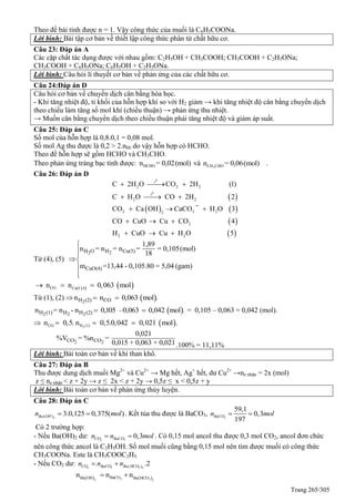 Trang 265/305
Theo đề bài tính được n = 1. Vậy công thức của muối là C6H5COONa.
Lời bình: Bài tập cơ bản về thiết lập công thức phân tử chất hữu cơ.
Câu 23: Đáp án A
Các cặp chất tác dụng được với nhau gồm: C2H5OH + CH3COOH; CH3COOH + C2H5ONa;
CH3COOH + C6H5ONa; C6H5OH + C2H5ONa.
Lời bình: Câu hỏi lí thuyết cơ bản về phản ứng của các chất hữu cơ.
Câu 24:Đáp án D
Câu hỏi cơ bản về chuyển dịch cân bằng hóa học.
- Khi tăng nhiệt độ, tỉ khối của hỗn hợp khí so với H2 giảm → khi tăng nhiệt độ cân bằng chuyển dịch
theo chiều làm tăng số mol khí (chiều thuận) → phản ứng thu nhiệt.
→ Muốn cân bằng chuyển dịch theo chiều thuận phải tăng nhiệt độ và giảm áp suất.
Câu 25: Đáp án C
Số mol của hỗn hợp là 0,8.0,1 = 0,08 mol.
Số mol Ag thu được là 0,2 > 2.nhh do vậy hỗn hợp có HCHO.
Theo đề hỗn hợp sẽ gồm HCHO và CH3CHO.
Theo phản ứng tráng bạc tính được: HCHOn = 0,02(mol) và 3CH CHOn = 0,06(mol) .
Câu 26: Đáp án D
 
   
 
 
0
0
2 2 2
2 2
2 3 22
2
2 2
C 2H O CO 2H (1)
C H O CO 2H 2
CO Ca OH CaCO ¯ H O 3
CO CuO Cu CO 4
H CuO Cu H O 5
t
t
  
  
  
  
  
Từ (4), (5)
2 2H O H Cu(5)
CuO(4)
1,89
n = n = n = = 0,105(mol)
18
m =13,44 - 0,105.80 = 5,04 (gam)





   CO CuO 4
n n 0,063 mol  
Từ (1), (2)   2H (2) COn n 0,063 mol . 
 2 2 2H (1) H H (2)n = n - n 0,105 –0,063 0,042 mol .  = 0,105 – 0,063 = 0,042 (mol).
  2CO H (1)n 0,5. n 0,5.0,042 0,021 mol .  
2 2CO CO
0,021
%V = %n =
0,015 + 0,063 + 0,021.100% = 11,11%
Lời bình: Bài toán cơ bản về khí than khô.
Câu 27: Đáp án B
Thu được dung dịch muối Mg2+
và Cu2+
→ Mg hết, Ag+
hết, dư Cu2+
→ne nhận = 2x (mol)
z ≤ ne nhận < z + 2y → z ≤ 2x < z + 2y → 0,5z ≤ x < 0,5z + y
Lời bình: Bài toán cơ bản về phản ứng thủy luyện.
Câu 28: Đáp án C
2( ) 3.0,125 0,375( )Ba OHn mol  . Kết tủa thu được là BaCO3, 3
59,1
0,3
197
BaCOn mol 
Có 2 trường hợp:
- Nếu Ba(OH)2 dư: 2 3
0,3CO BaCOn n mol  . Có 0,15 mol ancol thu được 0,3 mol CO2, ancol đơn chức
nên công thức ancol là C2H5OH. Số mol muối cũng bằng 0,15 mol nên tìm được muối có công thức
CH3COONa. Este là CH3COOC2H5.
- Nếu CO2 dư: 2 3 3 2( ) .2CO BaCO Ba HCOn n n 
   3 32 2
BaCOBa OH Ba HCO
n n n 
 