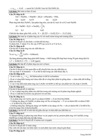 Trang 266/305
→ 2COn 0,45 → ancol là C3H7OH. Este là CH3COOC3H7.
Lời bình: Bài toán cơ bản về este.
Câu 29: Đáp án B
3 2 2 38Al + 3NaNO + 5NaOH + 2H O 8NaAlO + 3NH
0,6 0,225 0,375 0,6 0,225

Phản ứng tính theo NaNO3. Sau phản ứng trên, còn dư 0,3 mol Al và 0,3 mol NaOH:
2 2 2
3
Al + NaOH + H O NaAlO + H
2
0,3 0,3 0,45

Chất khí thu được gồm NH3 và H2:    V 0,225 0,45 .22,4 15,12 l t .í  
Lời bình: Bài toán lạ về phản ứng của Al với muối nitrat trong môi trường kiềm.
Câu 30: Đáp án A
Câu hỏi lí thuyết về cấu hình e và liên kết hóa học .
X nhóm IIA; Y nhóm VA. Do vậy CTPT tạo ra từ X và Y là X3Y2.
Câu 31: Đáp án B
Câu hỏi dễ về phản ứng của các chất hữu cơ.
Câu 32: Đáp án B
Ta có HCl
40
n = 3.65% = 0,04(mol)
3,65
.
Áp dụng phương pháp tăng giảm khối lượng → khối lượng hỗn hợp bazơ trong 50 gam dung dịch là:
   1,7 0,04 35,5 17 2,44 gam .  
Lời bình: Bài tập dễ về phản ứng của axit và bazơ.
Câu 33: Đáp án A
Câu hỏi lí thuyết có liên quan đến sơ đồ chuyển hóa của các chất hữu cơ.
Với suy luận Y là butadien → X có thể là một trong các chất thuộc dãy A.
Câu 34: Đáp án D
- A sai vì nếu 2 2CO H On n thì hidrocacbon có thể là xicloankan.
- B sai vì cùng khối lượng mol chưa chắc đã có công thức phân tử giống nhau → chưa chắc đã là đồng
phân của nhau.
- C sai vì tùy điều kiện phản ứng của C2H5Br với KOH có thể tạo sản phẩm là C2H4 hoặc C2H5OH.
Câu 35: Đáp án C
Câu hỏi lí thuyết dễ về chất béo.
- C sai vì phản ứng thủy phân của chất béo trong môi trường axit là phản ứng thuận nghịch.
- D sai vì chất béo là trieste của glixerol với axit béo.
Câu 36: Đáp án A
- X có phản ứng với CaCO3 nên X có nhóm COOH → X là CH3CH2COOH.
- Y không tác dụng với NaOH, có phản ứng với Na và tráng bạc → Y có cả nhóm OH và nhóm CHO
→ Y là HO-CH2-CH2-CHO.
- Z không tráng bạc, không tác dụng với NaOH và tác dụng với Na → chỉ có nhóm OH. Z là HO-CH2-
CO-CH3 hoặc CH2=CH-O-CH2OH.
Lời bình: Câu hỏi dễ về mối liên hệ giữa cấu tạo và tính chất của chất hữu cơ.
Câu 37: Đáp án C
Vì đipeptit không có phản ứng màu Biure và các peptit còn lại, protein phản ứng với Cu(OH)2 trong
NaOH tạo ra hợp chất màu tím đặc trưng.
Lời bình: Câu hỏi lí thuyết dễ về amino axit và peptit.
Câu 38: Đáp án C
Câu hỏi lí thuyết dễ về nước cứng.
Học sinh chỉ cần dựa vào khái niệm và cách phân loại nước cứng là giải được.
Câu 39: Đáp án D
 