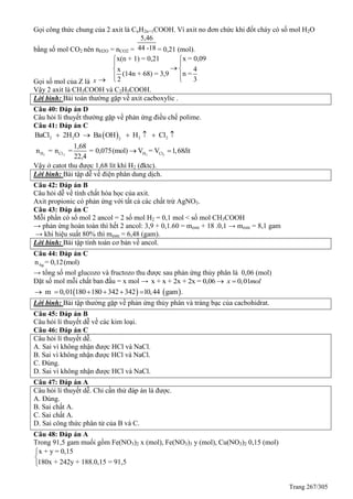 Trang 267/305
Gọi công thức chung của 2 axit là CnH2n+1COOH. Vì axit no đơn chức khi đốt cháy có số mol H2O
bằng số mol CO2 nên nH2O = nCO2 =
5,46
44 -18 = 0,21 (mol).
Gọi số mol của Z là x 
x = 0,09x(n + 1) = 0,21
4x
n =(14n + 68) = 3,9
32

 
 



Vậy 2 axit là CH3COOH và C2H5COOH.
Lời bình: Bài toán thường gặp về axit cacboxylic .
Câu 40: Đáp án D
Câu hỏi lí thuyết thường gặp về phản ứng điều chế polime.
Câu 41: Đáp án C
 2 2 2 22
BaCl 2H O Ba OH H Cl     
2 2 2 2H Cl H Cl
1,68
n = n = = 0,075(mol) V = V 1,68 ít
22,4
l 
Vậy ở catot thu được 1,68 lít khí H2 (đktc).
Lời bình: Bài tập dễ về điện phân dung dịch.
Câu 42: Đáp án B
Câu hỏi dễ về tính chất hóa học của axit.
Axit propionic có phản ứng với tất cả các chất trừ AgNO3.
Câu 43: Đáp án C
Mỗi phần có số mol 2 ancol = 2 số mol H2 = 0,1 mol < số mol CH3COOH
→ phản ứng hoàn toàn thì hết 2 ancol: 3,9 + 0,1.60 = meste + 18 .0,1 → meste = 8,1 gam
→ khi hiệu suất 80% thì meste = 6,48 (gam).
Lời bình: Bài tập tính toán cơ bản về ancol.
Câu 44: Đáp án C
Agn = 0,12(mol)
→ tổng số mol glucozo và fructozo thu được sau phản ứng thủy phân là 0,06 (mol)
Đặt số mol mỗi chất ban đầu = x mol → x + x + 2x + 2x = 0,06 0,01x mol 
   m 0,01 180 180 342 342 10,44 gam .     
Lời bình: Bài tập thường gặp về phản ứng thủy phân và tráng bạc của cacbohidrat.
Câu 45: Đáp án B
Câu hỏi lí thuyết dễ về các kim loại.
Câu 46: Đáp án C
Câu hỏi lí thuyết dễ.
A. Sai vì không nhận được HCl và NaCl.
B. Sai vì không nhận được HCl và NaCl.
C. Đúng.
D. Sai vì không nhận được HCl và NaCl.
Câu 47: Đáp án A
Câu hỏi lí thuyết dễ. Chỉ cần thử đáp án là được.
A. Đúng.
B. Sai chất A.
C. Sai chất A.
D. Sai công thức phân tử của B và C.
Câu 48: Đáp án A
Trong 91,5 gam muối gồm Fe(NO3)2 x (mol), Fe(NO3)3 y (mol), Cu(NO3)2 0,15 (mol)
x + y = 0,15
180x + 242y + 188.0,15 = 91,5



 