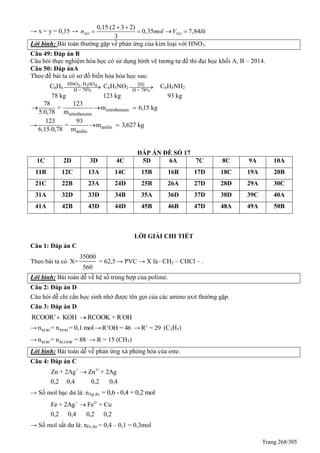 Trang 268/305
→ x = y = 0,15 →
0,15.(2 3 2)
0,35 7,84 ít
3
NO NOn mol V l
 
   
Lời bình: Bài toán thường gặp về phản ứng của kim loại với HNO3.
Câu 49: Đáp án B
Câu hỏi thực nghiệm hóa học có sử dụng hình vẽ tương tự đề thi đại học khối A, B – 2014.
Câu 50: Đáp ánA
Theo đề bài ta có sơ đồ biến hóa hóa học sau:
C6H6 3 2 4HNO , H SO
H = 78%
 C6H5NO2
[H]
H = 78%
 C6H5NH2
78 kg 123 kg 93 kg
nitrobenzen
nitrobenzen
78 123
= m 6,15 kg
5.0,78 m
  
→ anilin
anilin
123 93
= m 3,627 kg
6,15.0,78 m
 
ĐÁP ÁN ĐỀ SỐ 17
1C 2D 3D 4C 5D 6A 7C 8C 9A 10A
11B 12C 13A 14C 15B 16B 17D 18C 19A 20B
21C 22B 23A 24D 25B 26A 27D 28D 29A 30C
31A 32D 33D 34B 35A 36D 37D 38D 39C 40A
41A 42B 43D 44D 45B 46B 47D 48A 49A 50B
LỜI GIẢI CHI TIẾT
Câu 1: Đáp án C
Theo bài ta có
35000
X= = 62,5
560
→ PVC → X là– CH2 – CHCl – .
Lời bình: Bài toán dễ về hệ số trùng hợp của polime.
Câu 2: Đáp án D
Câu hỏi dễ chỉ cần học sinh nhớ được tên gọi của các amino axit thường gặp.
Câu 3: Đáp án D
'
RCOOR’ KOH RCOOK + R OH 
→ KOH R'OHn = n = 0,1 mol→ R’OH = 46 → R’ = 29 (C2H5)
→ KOH RCOOR’n = n = 88 → R = 15 (CH3)
Lời bình: Bài toán dễ về phản ứng xà phòng hóa của este.
Câu 4: Đáp án C
+ 2+
Zn + 2Ag Zn + 2Ag
0,2 0,4 0,2 0,4

→ Số mol bạc dư là: nAg dư = 0,6 - 0,4 = 0,2 mol
+ 2+
Fe + 2Ag Fe + Cu
0,2 0,4 0,2 0,2

→ Số mol sắt dư là: nFe dư = 0,4 – 0,1 = 0,3mol
 