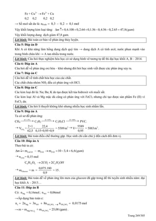 Trang 269/305
2+ 2+
Fe + Cu Fe + Cu
0,2 0,2 0,2 0,2

→ Số mol sắt dư là: nFedư 0,3 – 0,2 0,1 mol 
Vậy khối lượng kim loại tăng: 0,6.108 0,2.64 0,1.56 0,4.56 0,2.65 47,8( )m gam      
Vậy khối lượng dung dịch giảm 47,8 gam.
Lời bình: Bài toán cơ bản về phản ứng thủy luyện.
Câu 5: Đáp án D
Khí A có khả năng làm hồng dung dịch quỳ tím → dung dịch A có tính axit; nước phun mạnh vào
trong bình chứa khí → A tan nhiều trong nước.
Lời bình: Câu hỏi thực nghiệm hóa học có sử dụng hình vẽ tương tự đề thi đại học khối A, B – 2014.
Câu 6: Đáp án A
Câu hỏi dễ về phản ứng oxi hóa – khử nhưng đòi hỏi học sinh viết được các phàn ứng xảy ra.
Câu 7: Đáp án C
Câu hỏi dễ về tính chất hóa học của các chất.
Các chất chứa nhóm NH2 đều có phản ứng với HCl.
Câu 8: Đáp án C
Các kim loại đó là: Na; Ba; K do tạo được kết tủa hidroxit với muối sắt.
Các kim loại Al và Mg mặc dù cũng có phản ứng với FeCl3 nhưng chỉ tạo được sản phẩm Fe (II) vì
FeCl3 dư.
Lời bình: Câu hỏi lí thuyết không khó nhưng nhiều học sinh nhầm lẫn.
Câu 9: Đáp án A
Ta có sơ đồ phản ứng:
CH4
   %15H
C2H2
   %95H
C2H3Cl    %90H
PVC.

4
3
CH
2×1 22,4
V = × = 5589m
62,5 0,15×0,95×0,9
 35589
V= = 5883m
0,95
.
Lời bình: Bài toán điều chế thường gặp. Học sinh chỉ cần chú ý đến cách đổi đơn vị.
Câu 10: Đáp án A
Theo bài ta có:
CaCO3 CO2 CO2m – m m 10 3,4 6,6( )m gam     

CO2n = 0,15 mol
6 12 6 2 2 5C H O 2 2CO C H OH 

Glucozo
0,075.180
m = m = = 15
0,9
.
Lời bình: Bài toán dễ về phản ứng lên men của glucozơ đã gặp trong đề thi tuyển sinh nhiều năm: đại
học khối A – 2013…
Câu 11: Đáp án B
Có: Mgn = 0,16mol; NOn = 0,06mol
→Áp dụng bảo toàn e:
4 3e Mg NO NH NOn 2n 3n 8n    4 3NH NOn 0,0175 mol
→   4 33 2
NH NOMg NO
m = m + m = 25,08 (gam) .
 
