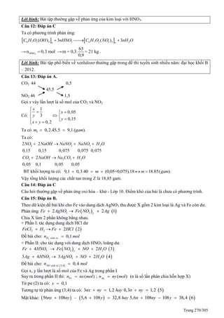Trang 270/305
Lời bình: Bài tập thường gặp về phản ứng của kim loại với HNO3.
Câu 12: Đáp án C
Ta có phương trình phản ứng:
   6 7 2 3 3 6 7 2 3 3 2( ) 3 ( ) 3n n
C H O OH nHNO C H O NO nH O  
→ 3HNOn 0,3 mol →
63
m = 0,3. = 21 kg
0,9
.
Lời bình: Bài tập phổ biến về xenlulozơ thường gặp trong đề thi tuyển sinh nhiều năm: đại học khối B
– 2012.
Câu 13: Đáp án A.
CO2 44 0,5
45,5
NO2 46 1,5
Gọi x vày lần lượt là số mol của CO2 và NO2
Có:
1
0,05
3
0,15
0,2
x
x
y
y
x y

 
 
  
Ta có 0,2.45,5 9,1 ( ).Ym gam 
Ta có:
2 2 3 22 2
0,15 0,15 0,075 0,075 0,075
NO NaOH NaNO NaNO H O   
2 2 3 22
0,05 0,1 0,05 0,05
CO NaOH Na CO H O  
BT khối lượng ta có: 9,1 0,3.40 (0,05+0,075).18 18.85( )m m gam    
Vậy tổng khối lượng các chất tan trong Z là 18,85 gam.
Câu 14: Đáp án C
Câu hỏi thường gặp về phản ứng oxi hóa – khử - Lớp 10. Điểm khó của bài là chưa có phương trình.
Câu 15: Đáp án B.
Theo dữ kiện đề bài khi cho Fe vào dung dịch AgNO3 thu được X gồm 2 kim loại là Ag và Fe còn dư.
Phản ứng    3 3 2
2 2 1Fe AgNO Fe NO Ag  
Chia X làm 2 phần không bằng nhau.
+ Phần I: tác dụng dung dịch HCl dư
 2 2 2 2FeCl H Fe HCl  
Đề bài cho: 2
0,1H sinh ran mol
+ Phần II: cho tác dụng với dung dịch HNO3 loãng dư.
   
 
3 3 23
3 3 2
4 2 3
3 4 3 2 4
Fe HNO Fe NO NO H O
Ag HNO AgNO NO H O
   
   
Đề bài cho:  3;4
0,4NO sinh ra
n mol
Gọi x, y lần lượt là số mol của Fe và Ag trong phần I
Suy ra trong phần II thì: ( ) ; ( )Fe Agn nx mol n ny mol  (n là số lần phân chia hỗn hợp X)
Từ pư (2) ta có: 0,1x 
Tương tự từ phản ứng (3;4) ta có:  3 1,2 0,3 1,2 5nx ny hay n ny   
Mặt khác:      56 108 – 5,6 108 32,8 5,6 108 108 38,4 6nx ny y hay n ny y     
 