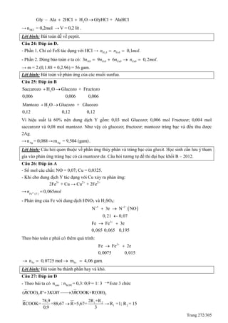 Trang 272/305
2Gly – Ala 2HCl H O GlyHCl + AlaHCl  
→ HCln = 0,2mol → V = 0,2 lít .
Lời bình: Bài toán dễ về peptit.
Câu 24: Đáp án D.
- Phần 1. Chỉ có FeS tác dụng với HCl → 2
0,1 .H S FeSn n mol 
- Phần 2. Dùng bảo toàn e ta có: 3 9 6 0,2 .NO FeS CuS CuSn n n n mol   
→ m = 2.(0,1.88 + 0,2.96) = 56 gam.
Lời bình: Bài toán về phản ứng của các muối sunfua.
Câu 25: Đáp án B
2Saccarozo H O Glucozo + Fructozo
0,006 0,006 0,006
 
2Mantozo H O Glucozo + Glucozo
0,12 0,12 0,12
 
Vì hiệu suất là 60% nên dung dịch Y gồm: 0,03 mol Glucozơ; 0,006 mol Fructozơ; 0,004 mol
saccarozơ và 0,08 mol mantozơ. Như vậy có glucozơ; fructozơ; mantozơ tráng bạc và đều thu được
2Ag.
→ Agn = 0,088→ Agm = 9,504 (gam).
Lời bình: Câu hỏi quen thuộc về phẳn ứng thủy phân và tráng bạc của gluxit. Học sinh cần lưu ý tham
gia vào phản ứng tráng bạc có cả mantozơ dư. Câu hỏi tương tự đề thi đại học khối B – 2012.
Câu 26: Đáp án A
- Số mol các chất: NO = 0,07; Cu = 0,0325.
- Khi cho dung dịch Y tác dụng với Cu xảy ra phản ứng:
2Fe3+
+ Cu → Cu2+
+ 2Fe2+
→ 3
( )
0,065Fe Y
n mol 
- Phản ứng của Fe với dung dịch HNO3 và H2SO4:
 5 2
3
N 3e N NO
0,21 0,07
Fe Fe 3e
0,065 0,065 0,195
 

 

 
Theo bảo toàn e phải có thêm quá trình:
2
Fe Fe 2e
0,0075 0,015

 
Fe Fen 0,0725 mol m 4,06 gam.   
Lời bình: Bài toán ba thành phần hay và khó.
Câu 27: Đáp án D
- Theo bài ta có este KOHn : n = 0,3: 0,9 = 1: 3 Este 3 chức
3 3( OO) ' 3 3 OOK+R'(OH)RC R KOH RC 
1 22R +R78,9
RCOOK= =88,67 R=5,67=
0,9 3
 → 1 2R =1; R = 15
 