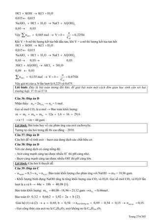 Trang 274/305
 
2
2 2 3
HCl KOH KCl H O
0,015 0,015
NaAlO HCl H O NaCl Al OH
0,03 0,03
  

   

Vậy HCln 0,045 mol V 0,225lít
M
n
b
C
    
Khi V > b ml thì lượng kết tủa bắt đầu tan, khi V = a ml thì lượng kết tủa tan hết
 
 
2
2 2 3
3 23
HCl KOH KCl H O
0,015 0,015
NaAlO HCl H O NaCl Al OH
0,03 0,03 0,03
3HCl Al OH AlCl 3H O
0,09 0,03
  

   
 
  

HCln 0,135 mol V 0,675lít
M
n
b
C
    
Vậy giá trị của a, b lần lượt là 0,225 và 0,675.
Lời bình: Đây là bài toán tương đối khó, để giải bài toán một cách đơn giản học sinh cần xét hai
trường hợp: V=b và V>b
Câu 36: Đáp án D
Nhận thấy: 2O COn = 2n → On = 1 mol.
Gọi số mol CO2 là a mol → Bảo toàn khối lượng:
C H Om m m m 12a 1,6 16 29,6      
→a =1 → m = 44 gam
Lời bình: Bài toán hay về các phản ứng của axit cacboxylic.
Tương tự câu hỏi trong đề thi cao đẳng – 2010.
Câu 37: Đáp án D
Câu hỏi dễ về tính axit – bazơ của dung dịch các chất hữu cơ.
Câu 38: Đáp án D
Với các dung dịch có cùng nồng độ:
- Axit càng mạnh càng tạo được nhiều H+
thì pH càng nhỏ.
- Bazơ càng mạnh càng tạo được nhiều OH-
thì pH càng lớn.
Lời bình: Câu hỏi lí thuyết dễ.
Câu 39: Đáp án C
- 2NaOH X H On 0,3 n n   . Bảo toàn khối lượng cho phản ứng với NaOH → mX = 18,96 gam.
- Khối lượng bình đựng NaOH tăng là tổng khối lượng của CO2 và H2O. Gọi số mol CO2 và H2O lần
lượt là a và b →  44a 18b 40,08 1 . 
Bảo toàn khối lượng: 2 2O Om 40,08 18,96 21,12 gam n 0,66mol     .
Bảo toàn O:  0,3.2 0,66.2 1,92 2a b 2 .   
Giải hệ (1) và (2) a 0,69; b 0,54   → naxit không no axit no0,69 0,54 0,15 n 0,15.    
- Gọi công thức của axit no là CnH2nO2; axit không no là CmH2m-2O2
 