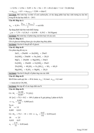 Trang 275/305
0,15n 1,15m 0,69 5n 5m 23      → chỉ có cặp n = 1; m = 3,6 phù hợp
→ HCOOHm 6,9 → mkhông no = 12,06 → chọn C.
Lời bình: Bài toán hay và khó về axit cacboxylic, có tác dụng phân loại học sinh tương tự câu hỏi
trong đề thi đại học khối A – 2013.
Câu 40: Đáp án A
 2 4
2
HCl H SO
H
n 2n
n 0,39
2

  → axit hết.
Áp dụng định luật bảo toàn khối lượng
 m 7,74 0,5.36,5 0,14.98 – 0,39.2 38,93(gam)   
Lời bình: Bài toán hay về phản ứng của kim loại với các axit.
Câu 41: Đáp án A
Chỉ có glucozơ không tham gia vào phản ứng thủy phân.
Lời bình: Câu hỏi lí thuyết dễ về gluxit.
Câu 42: Đáp án B
Các phản ứng đã xảy ra:
 
 
 
   
   
 
2 2
2 2 22
2 2
2 2
2 4 2 4 2 22 3
2 4 4 22
ZnCl 2NaOH Zn OH 2NaCl
Zn OH 2NaOH Na ZnO 2H O
MgCl 2NaOH Mg OH 2NaCl
Fe OH 2NaOH Fe OH 2NaCl
2Fe OH 4H SO Fe SO SO 6H O
Mg OH H SO MgSO 2H O
  
  
  
  
   
  
Lời bình: Câu hỏi lí thuyết về phản ứng của các chất.
Câu 43: Đáp án D
Khí B làm xanh quỳ ẩm → B là Amin; 2COn = 0,1mol ; Aminn = 0,1 mol
→ Amin đó là 3 2CH NH
Lời bình: Bài tập dễ về các hợp chất của N.
Câu 44: Đáp án D.
Có:  
14.100
75
18,667
XM Gly 
  75.3 18.2 189M tri    (3 phân tử X giải phóng 2 phân tử H2O)
0,945
0,005( )
189
Mn mol  
Ta có:
3
0,005 0,015
M X
Có:
4,62
75.2 18 132 0,035( )
132
Đi ĐiM n mol     
2
0,035 0,07
Đi X
3,75
0,05 (mol)
75
Xn  
 