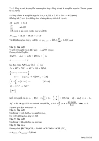 Trang 276/305
Ta có: Tổng số mol X trong hỗn hợp sau phản ứng = Tổng số mol X trong hỗn hợp đầu (X được quy ra
từ các peptit)
=> Tổng số mol X trong hỗn hợp đầu là n 0,015 0,07 0,05 0,135( )X mol   
Hỗn hợp M, có tỉ lệ mol bằng nhau nên ta gọi trung bình là 3,5 peptit
3,5 3,5
27
0,135
700
peptit X 

(3,5-peptit là tên peptit chứ ko phải hệ số CB)
3,5 75.3,5 18.2,5 217,5peptitM    
Vậy khối lượng hỗn hợp M và là: 3,5
27
217,5. 8,389( )
700
peptitm gam  
Câu 45: Đáp án B.
Vì khối lượng chất rắn là 22,7 gam  AgNO3 còn dư.
Phương trình điện phân:
3 2 3 2
1
2 2 2
2
AgNO H O Ag HNO O
x x
   
        
Sau điện phân, AgNO3 dư  0,2 x mol
3
3 24 2
4 4
Fe H NO Fe NO H O
x x
x
  
    
       
 
   
3 3 2
2 2
0,1 0,2 0.2
2
Fe AgNO Fe NO Ag
x
x x
 
 
 



  

3 2
2 3
8 4
Fe Fe Fe
x x
 
 

Khối lượng chất rắn là:  16,8 56. 0,1 108. 0,2 22,7
4 2 8
r
x x x
m x      



 
 
0,1x 
1Ag e Ag
  => Số nol electron trao đổi là n 0.1e
It
F
 
0,1.96500
3600 1
2,68
t s h   
Vậy thời gian điện phân là t = 1h.
Câu 46: Đáp án B
Câu hỏi dễ về tính chất hóa học của kim loại.
Chỉ có Cu không phản ứng với HCl.
Câu 47: Đáp án D
Câu hỏi dễ về dãy điện hóa của kim loại.
Câu 48: Đáp án A
Phương trình:    3 5 3 53 3
RCOO C H + 3NaOH 3RCOONa + C H OH
→  3 5 3
RCOONa C H OH
n = 3n = 0,06 mol
 