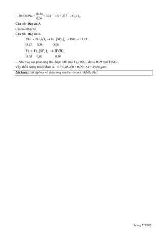 Trang 277/305
→
18,24
RCOONa = = 304
0,06
→ R = 237 → 17 33C H
Câu 49: Đáp án A
Câu hỏi thực tế.
Câu 50: Đáp án B
 2 4 2 4 2 23
2Fe 6H SO Fe SO 3SO H O
0,12 0,36 0,06
   
 2 4 43
Fe Fe SO 3FeSO
0,03 0,03 0,09
 
→Như vậy sau phản ứng thu được 0,03 mol Fe2(SO4)3 dư và 0,09 mol FeSO4 .
Vậy khối lượng muối khan là: m = 0,03.400 + 0,09.152 = 25,68 gam.
Lời bình: Bài tập hay về phản ứng của Fe với axit H2SO4 đặc.
 