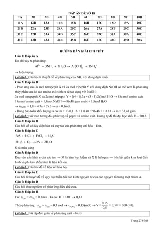 Trang 278/305
ĐÁP ÁN ĐỀ SỐ 18
1A 2B 3B 4B 5D 6C 7D 8B 9C 10B
11A 12D 13A 14B 15B 16B 17C 18D 19A 20C
21B 22A 23D 24A 25C 26A 27A 28B 29C 30C
31C 32D 33A 34D 35C 36C 37C 38A 39A 40C
41C 42B 43A 44B 45B 46C 47C 48C 49D 50A
HƯỚNG DẪN GIẢI CHI TIẾT
Câu 1: Đáp án A
Do chỉ xảy ra phản ứng:
 3
3 2- 43
Al 3NH 3H O Al OH 3NH 
   
→ hiện tượng.
Lời bình: Câu hỏi lí thuyết dễ về phản ứng của NH3 với dung dịch muối.
Câu 2: Đáp án B
- Phản ứng của 3a mol tetrapeptit X và 2a mol tripeptit Y với dung dịch NaOH có thể xem là phản ứng
thủy phân sau đó các amino axit sinh ra sẽ tác dụng với NaOH:
3a mol tetrapeptit X và 2a mol tripeptit Y + [(4 - 1).3a + (3 - 1).2a]mol H2O → 18a mol amino axit
18a mol amino axit + 1,8mol NaOH → 96,48 gam muối + 1,8mol H2O
→ nNaOH = 1,8 = 4.3a + 2a.3 → a = 0,1mol.
- Dùng bảo toàn khối lượng ta có: m + 13.0,1.18 + 1,8.40 = 96,48 + 1,8.18 → m = 33,48 gam.
Lời bình: Bài toán tương đối phức tạp về peptit và amino axit. Tương tự đề thi đại học khối B – 2012.
Câu 3: Đáp án B
Câu hỏi dễ về dãy điện hóa và quy tắc của phản ứng oxi hóa – khử.
Câu 4: Đáp án C
2 2FeS HCl FeCl H S  
2 2 22H S O 2S 2H O  
S có màu vàng
Câu 5: Đáp án D
Dựa vào cấu hình e của các ion → M là kim loại kiềm và X là halogen → liên kết giữa kim loại điển
hình và phi kim điển hình là liên kết ion.
Lời bình: Câu hỏi dễ về liên kết hóa học.
Câu 6: Đáp án C
Câu hỏi lí thuyết dễ về quy luật biến đổi bán kính nguyên tử của các nguyên tố trong một nhóm A.
Câu 7: Đáp án D
Câu hỏi thực nghiệm về phản ứng điều chế este.
Câu 8: Đáp án B
Có: -
2HOH
n = 2n = 0,3mol . Ta có: + -
2H + OH H O
Theo phản ứng: + -
H OH
n = n = 0,3 mol 2 4H SOn = 0,15(mol)
0,15
V = = 0,3lít = 300 (ml).
0,5

Lời bình: Bài tập đơn giản về phản ứng axit – bazơ.
 