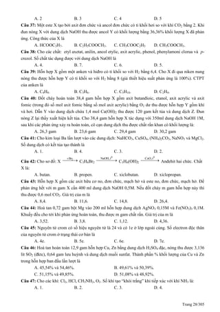 Trang 28/305
A. 2 B. 3 C. 4 D. 5
Câu 37: Một este X tạo bởi axit đơn chức và ancol đơn chức có tỉ khối hơi so với khí CO2 bằng 2. Khi
đun nóng X với dung dịch NaOH thu được ancol Y có khối lượng bằng 36,36% khối lượng X đã phản
ứng. Công thức của X là
A. HCOOC3H7. B. C2H5COOCH3. C. CH3COOC2H5 D. CH3COOCH3.
Câu 38: Cho các chất: etyl axetat, anilin, ancol etylic, axit acrylic, phenol, phenylamoni clorua và p-
crezol. Số chất tác dụng được với dung dịch NaOH là
A. 4. B. 7. C. 6. D. 5.
Câu 39: Hỗn hợp X gồm một anken và hiđro có tỉ khối so với H2 bằng 6,4. Cho X đi qua niken nung
nóng thu được hỗn hợp Y có tỉ khối so với H2 bằng 8 (giả thiết hiệu suất phản ứng là 100%). CTPT
của anken là
A. C4H8. B. C3H6. C. C5H10. D. C2H4.
Câu 40: Đốt cháy hoàn toàn 38,4 gam hỗn hợp X gồm axit butanđioic, etanol, axit acrylic và axit
fomic (trong đó số mol axit fomic bằng số mol axit acrylic) bằng O2 dư thu được hỗn hợp Y gồm khí
và hơi. Dẫn Y vào dung dịch chứa 1,4 mol Ca(OH)2 thu được 120 gam kết tủa và dung dịch Z. Đun
nóng Z lại thấy xuất hiện kết tủa. Cho 38,4 gam hỗn hợp X tác dụng với 350ml dung dịch NaOH 1M,
sau khi các phản ứng xảy ra hoàn toàn, cô cạn dung dịch thu được chất rắn khan có khối lượng là:
A. 26,3 gam B. 23,6 gam C. 29,4 gam D. 30,2 gam
Câu 41: Cho kim loại Ba lần lượt vào các dung dịch: NaHCO3, CuSO4, (NH4)2CO3, NaNO3 và MgCl2.
Số dung dịch có kết tủa tạo thành là
A. 1. B. 4. C. 3. D. 2.
Câu 42: Cho sơ đồ: X
2Br
 C3H6Br2
0
NaOH,t
 C3H6(OH)2
0
CuO,t
 Anđehit hai chức. Chất
X là:
A. butan. B. propen. C. xiclobutan. D. xiclopropan.
Câu 43: Hỗn hợp X gồm các axit hữu cơ no, đơn chức, mạch hở và este no, đơn chức, mạch hở. Để
phản ứng hết với m gam X cần 400 ml dung dịch NaOH 0,5M. Nếu đốt cháy m gam hỗn hợp này thì
thu được 0,6 mol CO2. Giá trị của m là
A. 8,4. B. 11,6. C. 14,8. D. 26,4.
Câu 44: Hoà tan 0,72 gam bột Mg vào 200 ml hỗn hợp dung dịch AgNO3 0,15M và Fe(NO3)3 0,1M.
Khuấy đều cho tới khi phản ứng hoàn toàn, thu được m gam chất rắn. Giá trị của m là
A. 3,52. B. 3,8. C. 1,12. D. 4,36.
Câu 45: Nguyên tử crom có số hiệu nguyên tử là 24 và có 1e ở lớp ngoài cùng. Số electron độc thân
của nguyên tử crom ở trạng thái cơ bản là
A. 4e. B. 5e. C. 6e. D. 7e.
Câu 46: Hoà tan hoàn toàn 12,9 gam hỗn hợp Cu, Zn bằng dung dịch H2SO4 đặc, nóng thu được 3,136
lít SO2 (đktc), 0,64 gam lưu huỳnh và dung dịch muối sunfat. Thành phần % khối lượng của Cu và Zn
trong hỗn hợp ban đầu lần lượt là
A. 45,54% và 54,46%. B. 49,61% và 50,39%.
C. 51,15% và 49,85%. D. 51,08% và 48,92%.
Câu 47: Cho các khí: Cl2, HCl, CH3NH2, O2. Số khí tạo “khói trắng” khi tiếp xúc với khí NH3 là:
A. 1. B. 2. C. 3. D. 4.
 