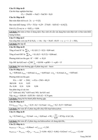 Trang 280/305
Câu 15: Đáp án B
Câu hỏi thực nghiệm hóa học.
Cl2 + 2NaOH → NaCl + NaClO + H2O
Câu 16: Đáp án B
Bảo toàn điện tích ta có:  2x – y = 0 1 .
Bảo toàn khối lượng:  137x + 35,5y = 6,29 – 27.0,01 – 0,03.62 = 4,16 2 .
Giải (1), (2) suy ra x = 0,02; y = 0,04.
Lời bình: Bài toán cơ bản về dung dịch. Học sinh chỉ cần vận dụng bảo toàn điện tích và bảo toàn khối
lượng là được.
Câu 17: Đáp án C
Gọi công thức oxit của N là NxOy → 14x : 16y = 30,45 : 69,55 → x : y = 1 : 2 → NO2.
Lời bình: Bài tập dễ.
Câu 18: Đáp án D
Tổng số mol H+
là: +
H
n = 0,1.(0,1.2 + 0,2) = 0,04 mol .
Tổng số mol OH-
là: -
OH
n = 0,1.(0,3 + 0,15.2) = 0,06mol .
Phương trình ion thu gọn: + -
2H + OH H O
Vậy OH-
dư 0,02 mol -
du
OH = 0,01M pOH = 1 pH = 13    
Lời bình: Bài toán thường gặp về phản ứng axit – bazơ:
Câu 19: Đáp án A
Cun = 0,06mol; 3HNOn = 0,05mol ; 2 4H SOn = 0,055mol +
H
n = 0,16mol ; -
3NO
n = 0,05mol .
Phương trình ion thu gọn:
3 23Cu 8H 2NO 3Cu 2NO 4H O
Bd:0,06 0,16 0,05
Pu :0,06 0,16 0,04 0,06
 
    
Sau phản ứng có các ion:
Cu2+
0,06 mol; SO4
2-
0,055 mol; NO3
-
dư 0,01 mol.
Vậy: mmuối = 0,06.64 + 0,055.96 + 0,01.62 = 9,74 gam.
Lời bình: Dạng bài ba thành phần thường gặp.
Câu 20: Đáp án C
Có: 2 2hhankan H O COn = n - n = 0,35 - 0,2 = 0,15mol ankenn = 0,2 - 0,15 = 0,05mol .
Lời bình: Bài toán dễ về phản ứng đốt cháy hỗn hợp hidrocacbon.
Câu 21: Đáp án B
hhn = 0,15mol, ankann = 0,1mol An = 0,05mol A
2,1
M = = 42
0,05
 Vậy A là C3H6.
Lời bình: Bài toán dễ về phản ứng của hidrocacbon với dung dịch Br2.
Câu 22: Đáp án A
nNaOH min = 3( )3 0,06 1,2Al OH M NaOHn mol C M   .
nNaOH max =    3
3 3( ) ( )3 4 0,06 4 0,2 0,06 0,62 12,4Al OH Al OH M NaOHAl
n n n mol C M       
 