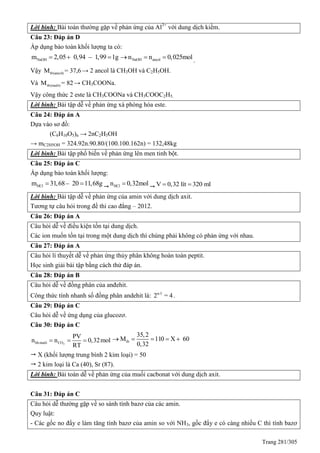 Trang 281/305
Lời bình: Bài toán thường gặp về phản ứng của Al3+
với dung dịch kiềm.
Câu 23: Đáp án D
Áp dụng bảo toàn khối lượng ta có:
NaOHm 2,05 0,94 – 1,99 1g   NaOH ancoln n 0,025mol   .
Vậy tb(ancol)M = 37,6→ 2 ancol là CH3OH và C2H5OH.
Và tb(muôi)M = 82→ CH3COONa.
Vậy công thức 2 este là CH3COONa và CH3COOC2H5.
Lời bình: Bài tập dễ về phản ứng xà phòng hóa este.
Câu 24: Đáp án A
Dựa vào sơ đồ:
(C6H10O5)n → 2nC2H5OH
→ mC2H5OH = 324.92n.90.80/(100.100.162n) = 132,48kg
Lời bình: Bài tập phổ biến về phản ứng lên men tinh bột.
Câu 25: Đáp án C
Áp dụng bảo toàn khối lượng:
HClm 31,68– 20 11,68g 
 HCln 0,32mol
V 0,32 lít 320 ml 
Lời bình: Bài tập dễ về phản ứng của amin với dung dịch axit.
Tương tự câu hỏi trong đề thi cao đẳng – 2012.
Câu 26: Đáp án A
Câu hỏi dễ về điều kiện tồn tại dung dịch.
Các ion muốn tồn tại trong một dung dịch thì chúng phải không có phản ứng với nhau.
Câu 27: Đáp án A
Câu hỏi lí thuyết dễ về phản ứng thủy phân không hoàn toàn peptit.
Học sinh giải bài tập bằng cách thử đáp án.
Câu 28: Đáp án B
Câu hỏi dễ về đồng phân của anđehit.
Công thức tính nhanh số đồng phân andehit là: n-3
2 = 4.
Câu 29: Đáp án C
Câu hỏi dễ về ứng dụng của glucozơ.
Câu 30: Đáp án C
2hhmuôi CO
PV
n n 0,32mol
RT
   tb
35,2
M 110 X 60
0,32
    
 X (khối lượng trung bình 2 kim loại) = 50
 2 kim loại là Ca (40), Sr (87).
Lời bình: Bài toán dễ về phản ứng của muối cacbonat với dung dịch axit.
Câu 31: Đáp án C
Câu hỏi dễ thường gặp về so sánh tính bazơ của các amin.
uy luật:
- Các gốc no đẩy e làm tăng tính bazơ của amin so với NH3, gốc đẩy e có càng nhiều C thì tính bazơ
 