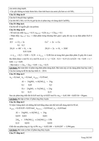 Trang 282/305
của amin càng mạnh.
- Các gốc không no hoặc thơm hút e làm tính bazơ của amin yếu hơn so với NH3.
Câu 32: Đáp án D
Câu hỏi lí thuyết thực nghiệm.
Các khí HCl, SO2 và CO2 bị giữ lại do có phản ứng với dung dịch Ca(OH)2.
Câu 33: Đáp ánA
Câu hỏi dễ về nguồn gốc của polime.
Câu 34: Đáp án D
- Số mol các chất: nkhí (t) = 0,11; nkhí (2t) = 0,26; nCl2 = 1/2nKCl = 0,1.
- Nhận thấy: nkhí (1)> nCl2 → điện phân trong khoảng thời gian t giây đã xảy ra sự điện phân H2O ở
anot:
2
2
2 2 2 2
2Cl Cl 2e Cu 2e Cu
0,1 0,2
2H O 4H O 4e 2H O 2e H 2OH
0,01 0,04
 
 
   
     
e (t) e (2t)n 0,2 0,04 0,24 n 0,48.      Giả sử trong thời gian điện phân 2t giây thì ở anot
thu thêm được x mol O2 và y mol H2 ta có: x + y = 0,26 – 0,11 = 0,15 (1) và 0,24 + 4x = 0,48 → x =
0,06 → y = 0,09.
- Bảo toàn e → 2nCu + 2nH2 = 0,48 → nCu = 0,15.
Lời bình: Bài toán khó về phản ứng điện phân dung dịch. Bài toán này có tác dụng phân loại học sinh.
Câu hỏi tương tự đề thi đại học khối A – 2014.
Câu 35: Đáp án C
Aln 0,1mol
; Fen 0,1mol
; 3AgNOn 0,45mol
.
 3 3 3
Al 3AgNO Al NO 3Ag
0,1 0,45 0,3
  
 3 3 2
Fe 2AgNO Fe NO 2Ag
0,1 0,15 0,15
  
Sau các phản ứng chất rắn là 0,45 mol Ag và 0,025 mol Fe: mrắn = 0,45.108 + 0,025.56 = 50gam.
Lời bình: Bài tập cơ bản về phản ứng thủy luyện.
Câu 36: Đáp án C
Vì trộn 2 dung dịch với những thể tích bằng nhau nên thể tích mỗi dung dịch là 50 ml.
3AgNOn 0,42.0,05 0,021mol 
; 3 2Pb(NO )n 0,018mol
; Aln 0,019mol
 3 3 3
Al 3AgNO Al NO 3Ag
0,019 0,021 0,021
  
   du 3 32 3
2Al 3 Pb NO 2Al NO 3 Pb
0,12 0,018 0,018
  
Chất rắn sau phản ứng có Ag và Pb: mrắn = 0,021.108 0,018.207 5,994 gam. 
Lời bình: Bài toán cơ bản về phản ứng thủy luyện.
Câu 37: Đáp án C
 