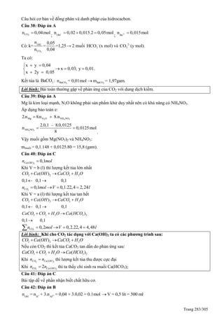 Trang 283/305
Câu hỏi cơ bản về đồng phân và danh pháp của hidrocacbon.
Câu 38: Đáp án A
2COn 0,04mol
; OH
n 0,02 0,015.2 0,05mol   
; 2
Ba
n 0,015mol 
Có:
-
2
OH
CO
n 0,05
k= = =1,25
n 0,04
→ 2 muối -
3HCO (x mol) và 2-
3CO (y mol).
Ta có:
x y 0,04
x 0,03; y 0,01
x 2y 0,05
 
  
 
.
Kết tủa là 3BaCO : 3BaCOn = 0,01mol 3BaCOm = 1,97gam.
Lời bình: Bài toán thường gặp về phản ứng của CO2 với dung dịch kiềm.
Câu 39: Đáp án A
Mg là kim loại mạnh, N2O không phải sản phẩm khử duy nhất nên có khả năng có NH4NO3.
Áp dụng bảo toàn e:
2 4 3Mg N O NH NO2.n 8.n 8.n 
4 3NH NO
2.0,1 – 8.0,0125
n 0,0125mol
8
 
.
Vậy muối gồm Mg(NO3)2 và NH4NO3:
mmuối = 0,1.148 + 0,0125.80 = 15,8 (gam).
Câu 40: Đáp án C
2( ) 0,1Ca OHn mol
Khi V = b (l) thì lượng kết tủa lớn nhất
2 2 3 2( )
0,1 0,1 0,1
CO Ca OH CaCO H O  
 
2
0,1 0,1.22,4 2,24COn mol V l   
Khi V = a (l) thì lượng kết tủa tan hết
2 2 3 2
3 2 2 3 2
( )
0,1 0,1 0,1
( )
0,1 0,1
CO Ca OH CaCO H O
CaCO CO H O Ca HCO
  
 
  

2
0,2 0,2.22,4 4,48COn mol V l   
Lời bình: Khi cho CO2 tác dụng với Ca(OH)2 ta có các phương trình sau:
2 2 3 2( )CO Ca OH CaCO H O  
Nếu còn CO2 thì kết tủa CaCO3 tan dần do phản ứng sau:
3 2 2 3 2( )CaCO CO H O Ca HCO  
Khi 2 2( )CO Ca OHn n thì lượng kết tủa thu được cực đại
Khi 2 2( )2CO Ca OHn n thì ta thấy chỉ sinh ra muối Ca(HCO3)2
Câu 41: Đáp án C
Bài tập dễ về phần nhận biết chất hữu cơ.
Câu 42: Đáp án B
- + 3+
OH H Al
n = n + 3.n = 0,04 + 3.0,02 = 0.1mol V = 0,5 lít = 500 ml
 