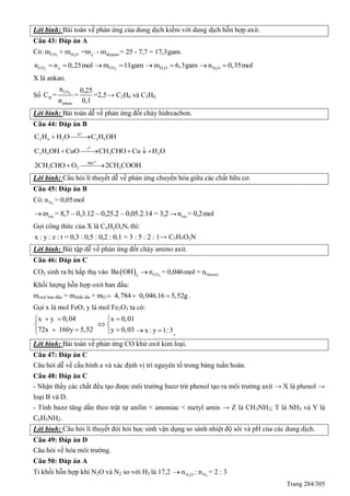 Trang 284/305
Lời bình: Bài toán về phản ứng của dung dịch kiềm với dung dịch hỗn hợp axit.
Câu 43: Đáp án A
Có: 2 2CO H O ddgiam¯
m + m =m - m = 25 - 7,7 = 17,3gam.
2COn n 0,25mol
  2COm 11gam  2H Om 6,3gam  2H On 0,35mol 
X là ankan.
Số 2CO
tb
ankan
n 0,25
C = = =2,5
n 0,1
→ C2H6 và C3H8.
Lời bình: Bài toán dễ về phản ứng đốt cháy hidrcacbon.
Câu 44: Đáp án B
H
2 4 2 2 5C H H O C H OH

 
0
t
2 5 3 2C H OH CuO CH CHO Cu H O    
2
Mn
3 2 32CH CHO O 2CH COOH

 
Lời bình: Câu hỏi lí thuyết dễ về phản ứng chuyển hóa giữa các chất hữu cơ.
Câu 45: Đáp án B
Có: 2Nn = 0,05mol
oxim = 8,7 – 0,3.12 – 0,25.2 – 0,05.2.14 = 3,2 → oxin = 0,2mol
Gọi công thức của X là CxHyOzNt thì:
x : y : z : t = 0,3 : 0,5 : 0,2 : 0,1 = 3 : 5 : 2 : 1→ C3H5O2N
Lời bình: Bài tập dễ về phản ứng đốt cháy amino axit.
Câu 46: Đáp án C
CO2 sinh ra bị hấp thụ vào  2
Ba OH 2CO O(oxit)n = 0,046mol = n
Khối lượng hỗn hợp oxit ban đầu:
moxit ban đầu = mchất rắn + mO 4,784 0,046.16 5,52g   .
Gọi x là mol FeO; y là mol Fe2O3 ta có:
x y 0,04 x 0,01
72x 160y 5,52 y 0,03
   
 
    x : y 1:3  .
Lời bình: Bài toán về phản ứng CO khử oxit kim loại.
Câu 47: Đáp án C
Câu hỏi dễ về cấu hình e và xác định vị trí nguyên tố trong bảng tuần hoàn.
Câu 48: Đáp án C
- Nhận thấy các chất đều tạo được môi trường bazơ trừ phenol tạo ra môi trường axit → X là phenol →
loại B và D.
- Tính bazơ tăng dần theo trật tự anilin < amoniac < metyl amin → Z là CH3NH2; T là NH3 và Y là
C6H5NH2.
Lời bình: Câu hỏi lí thuyết đòi hỏi học sinh vận dụng so sánh nhiệt độ sôi và pH của các dung dịch.
Câu 49: Đáp án D
Câu hỏi về hóa môi trường.
Câu 50: Đáp án A
Tỉ khối hỗn hợp khí N2O và N2 so với H2 là 17,2 2 2N O Nn : n = 2 : 3
 